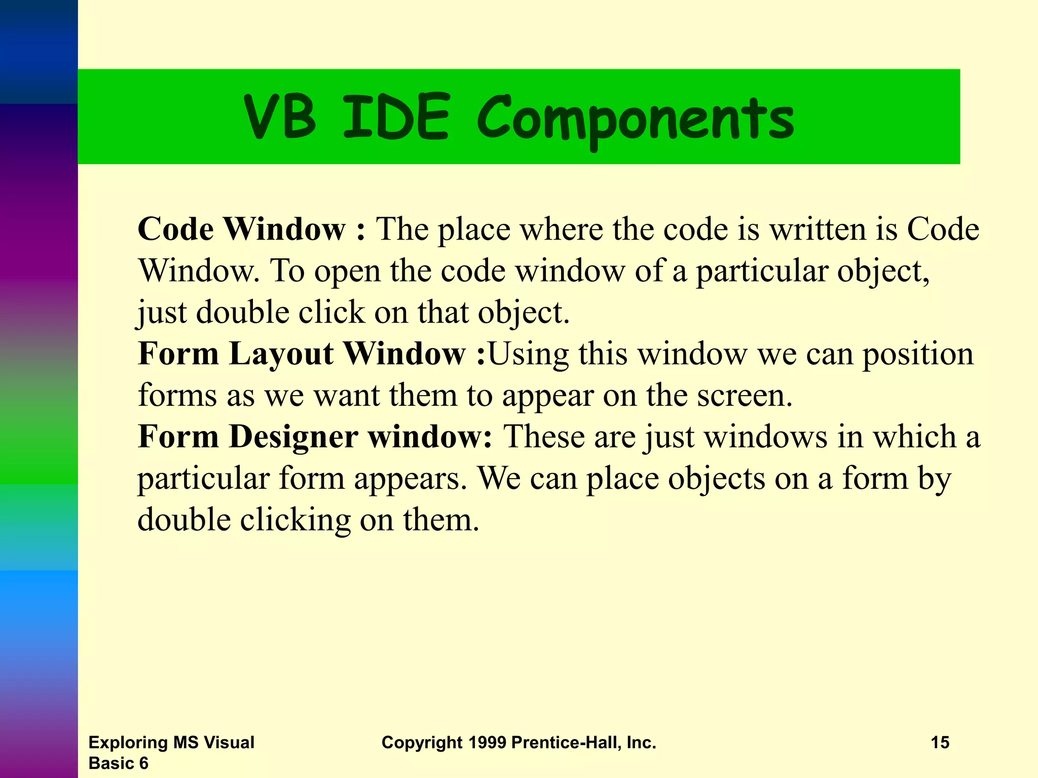 Exploring MS Visual Basic 6 Copyright 1999 Prentice-Hall, Inc. 15 VB IDE Components Code Window : The place where the code is written is Code Window. To open the code window of a particular object, just double click on that object. Form Layout Window :Using this window we can position forms as we want them to appear on the screen. Form Designer window: These are just windows in which a particular form appears. We can place objects on a form by double clicking on them. 