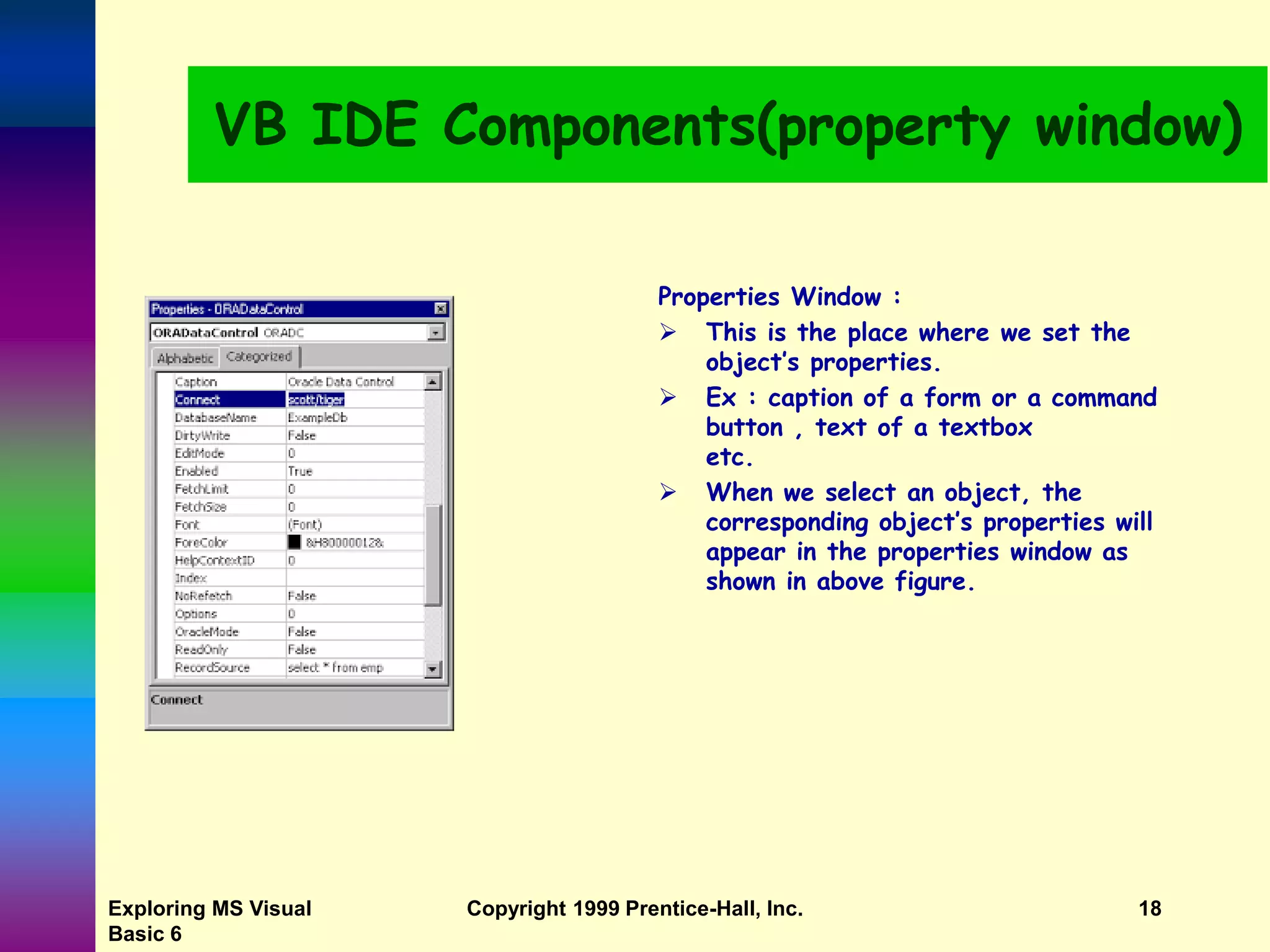 Exploring MS Visual Basic 6 Copyright 1999 Prentice-Hall, Inc. 18 VB IDE Components(property window) Properties Window :  This is the place where we set the object’s properties.  Ex : caption of a form or a command button , text of a textbox etc.  When we select an object, the corresponding object’s properties will appear in the properties window as shown in above figure. 