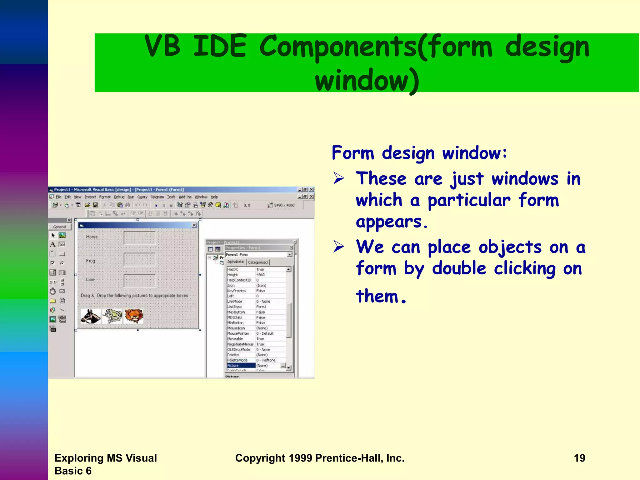 Exploring MS Visual Basic 6 Copyright 1999 Prentice-Hall, Inc. 19 VB IDE Components(form design window) Form design window:  These are just windows in which a particular form appears.  We can place objects on a form by double clicking on them. 