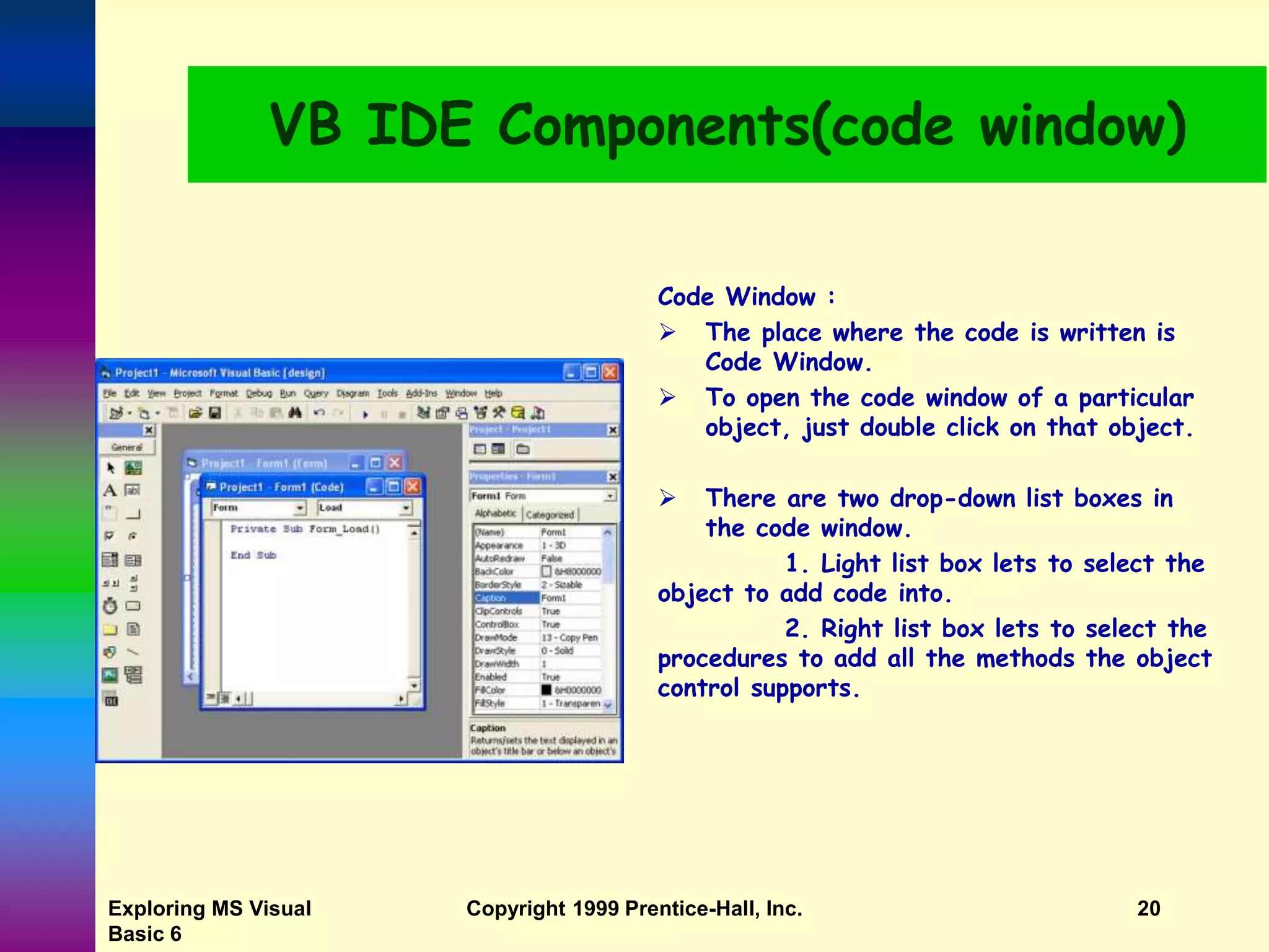 Exploring MS Visual Basic 6 Copyright 1999 Prentice-Hall, Inc. 20 VB IDE Components(code window) Code Window :  The place where the code is written is Code Window.  To open the code window of a particular object, just double click on that object.  There are two drop-down list boxes in the code window. 1. Light list box lets to select the object to add code into. 2. Right list box lets to select the procedures to add all the methods the object control supports. 