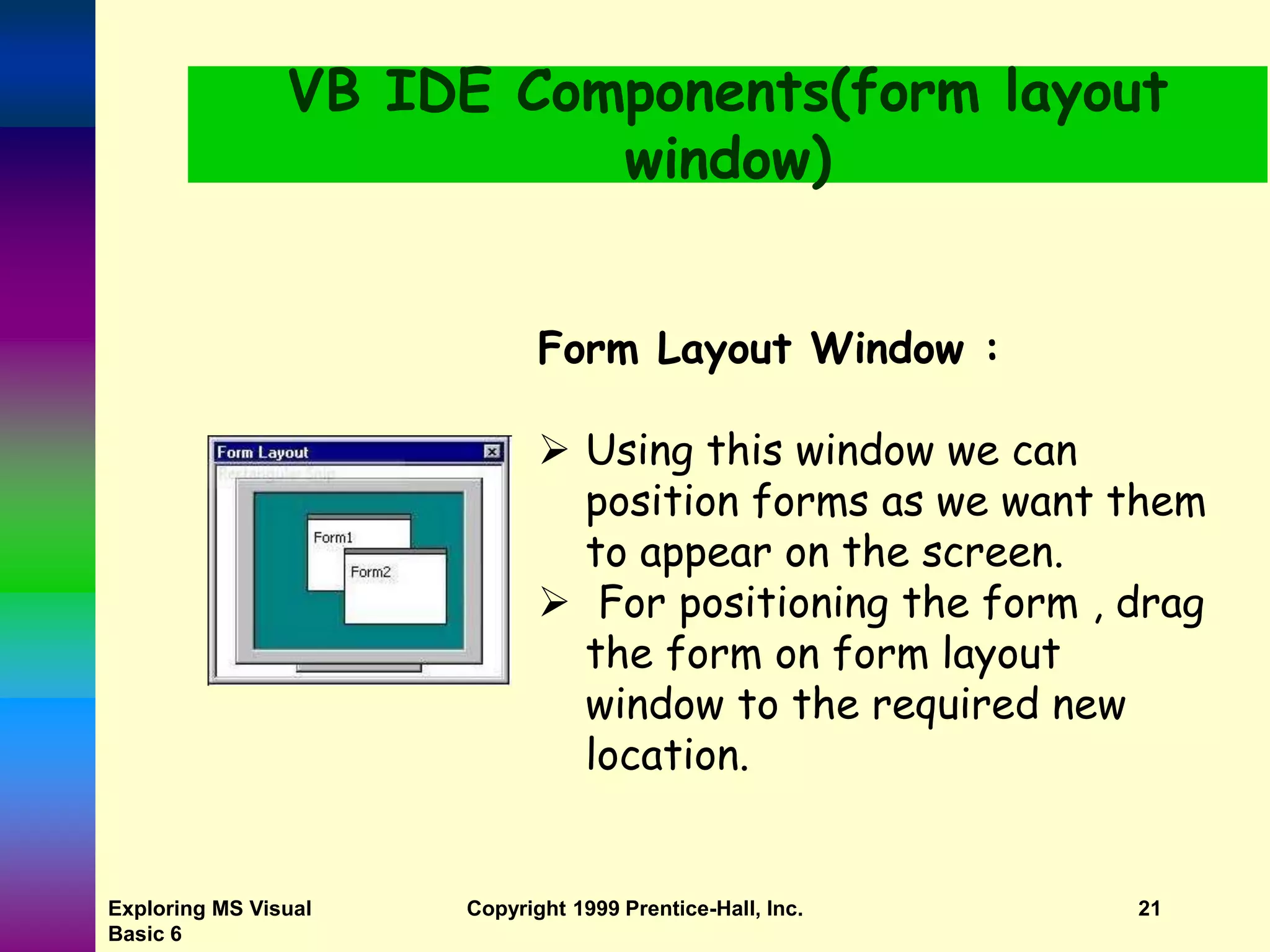 Exploring MS Visual Basic 6 Copyright 1999 Prentice-Hall, Inc. 21 VB IDE Components(form layout window) Form Layout Window :  Using this window we can position forms as we want them to appear on the screen.  For positioning the form , drag the form on form layout window to the required new location. 