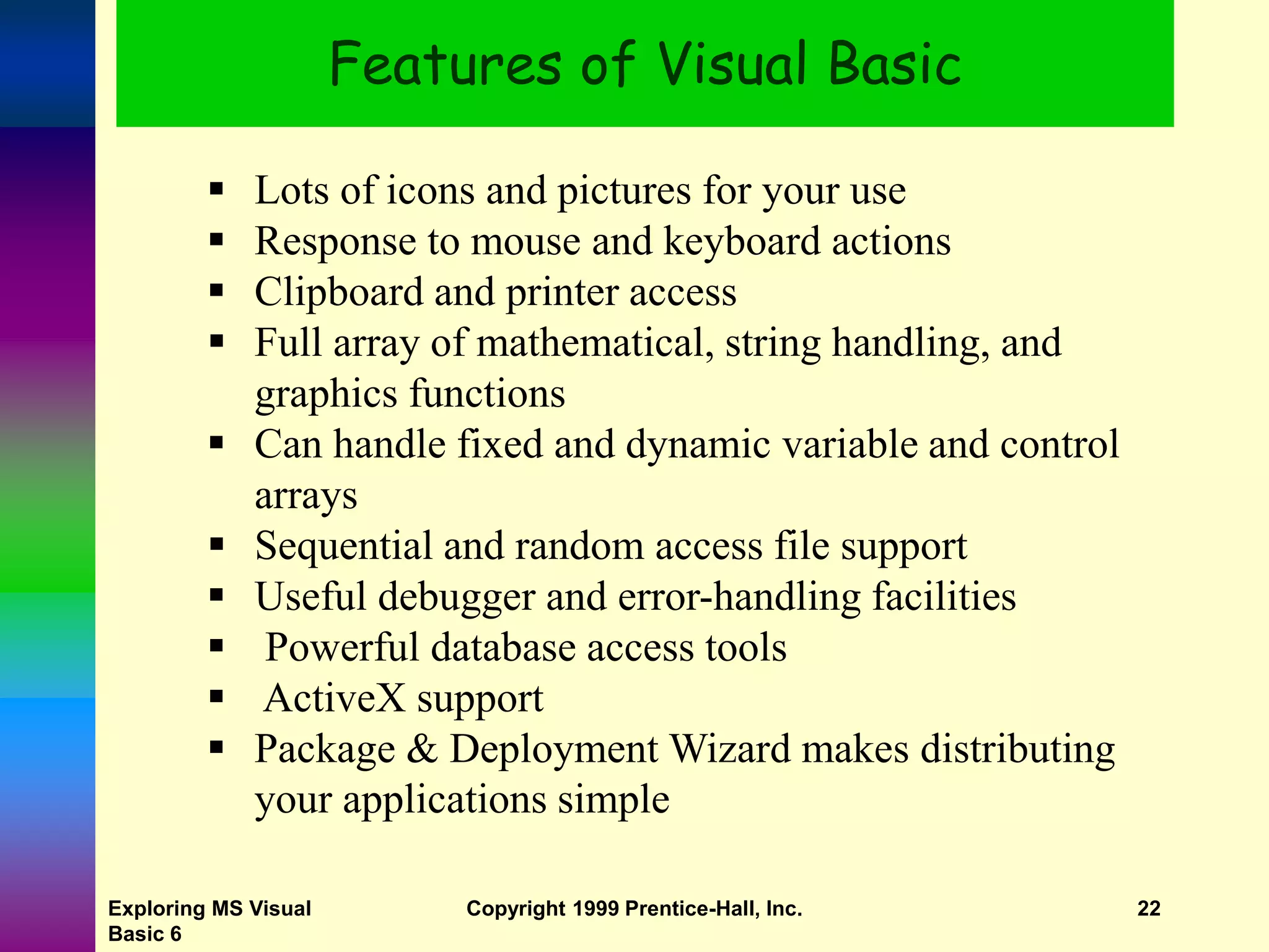 Exploring MS Visual Basic 6 Copyright 1999 Prentice-Hall, Inc. 22 Features of Visual Basic  Lots of icons and pictures for your use  Response to mouse and keyboard actions  Clipboard and printer access  Full array of mathematical, string handling, and graphics functions  Can handle fixed and dynamic variable and control arrays  Sequential and random access file support  Useful debugger and error-handling facilities  Powerful database access tools  ActiveX support  Package & Deployment Wizard makes distributing your applications simple 