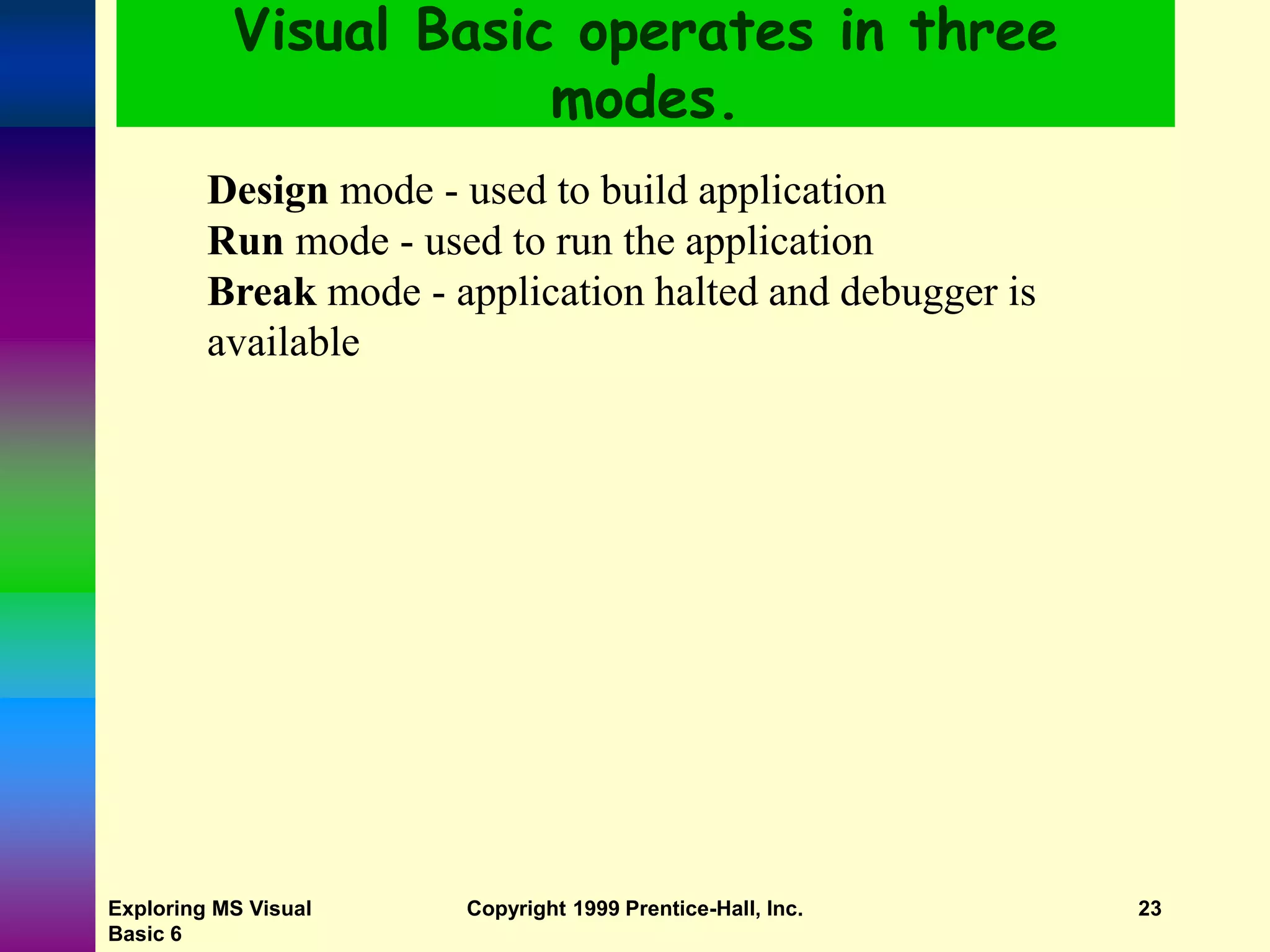 Exploring MS Visual Basic 6 Copyright 1999 Prentice-Hall, Inc. 23 Visual Basic operates in three modes. Design mode - used to build application Run mode - used to run the application Break mode - application halted and debugger is available 