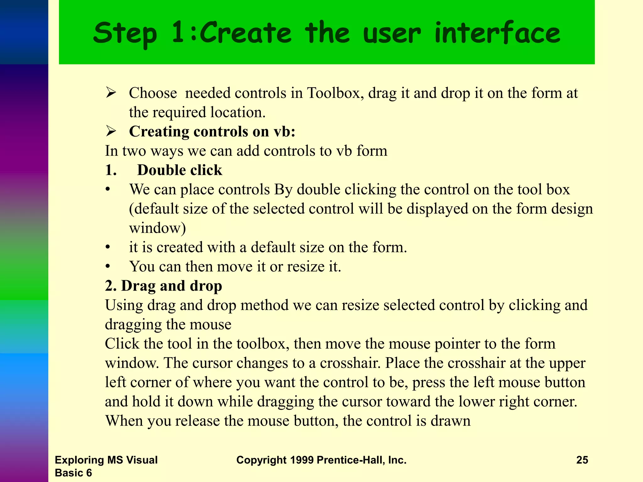Exploring MS Visual Basic 6 Copyright 1999 Prentice-Hall, Inc. 25 Step 1:Create the user interface  Choose needed controls in Toolbox, drag it and drop it on the form at the required location.  Creating controls on vb: In two ways we can add controls to vb form 1. Double click • We can place controls By double clicking the control on the tool box (default size of the selected control will be displayed on the form design window) • it is created with a default size on the form. • You can then move it or resize it. 2. Drag and drop Using drag and drop method we can resize selected control by clicking and dragging the mouse Click the tool in the toolbox, then move the mouse pointer to the form window. The cursor changes to a crosshair. Place the crosshair at the upper left corner of where you want the control to be, press the left mouse button and hold it down while dragging the cursor toward the lower right corner. When you release the mouse button, the control is drawn 