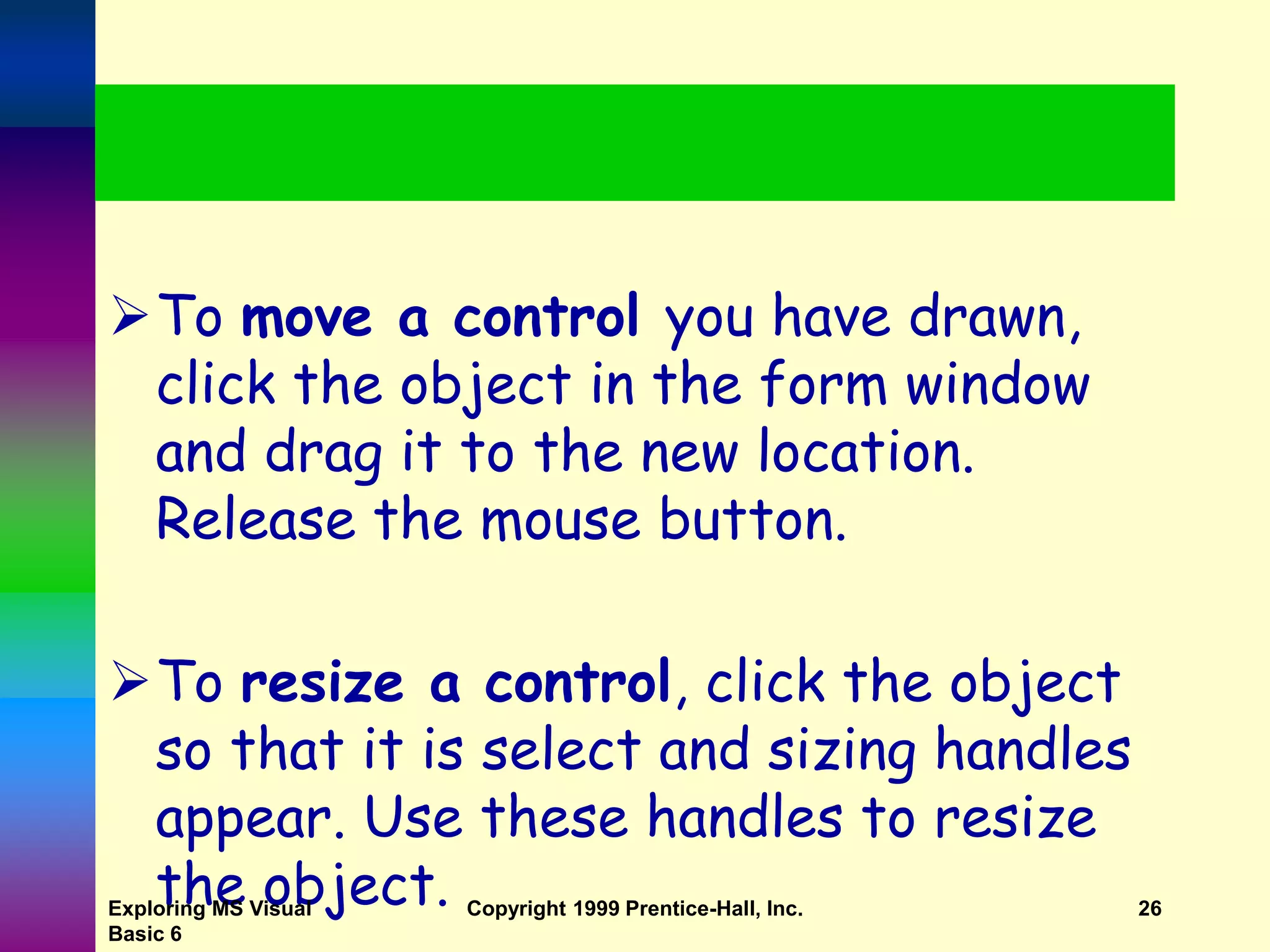 To move a control you have drawn, click the object in the form window and drag it to the new location. Release the mouse button. To resize a control, click the object so that it is select and sizing handles appear. Use these handles to resize the object. Exploring MS Visual Basic 6 Copyright 1999 Prentice-Hall, Inc. 26 