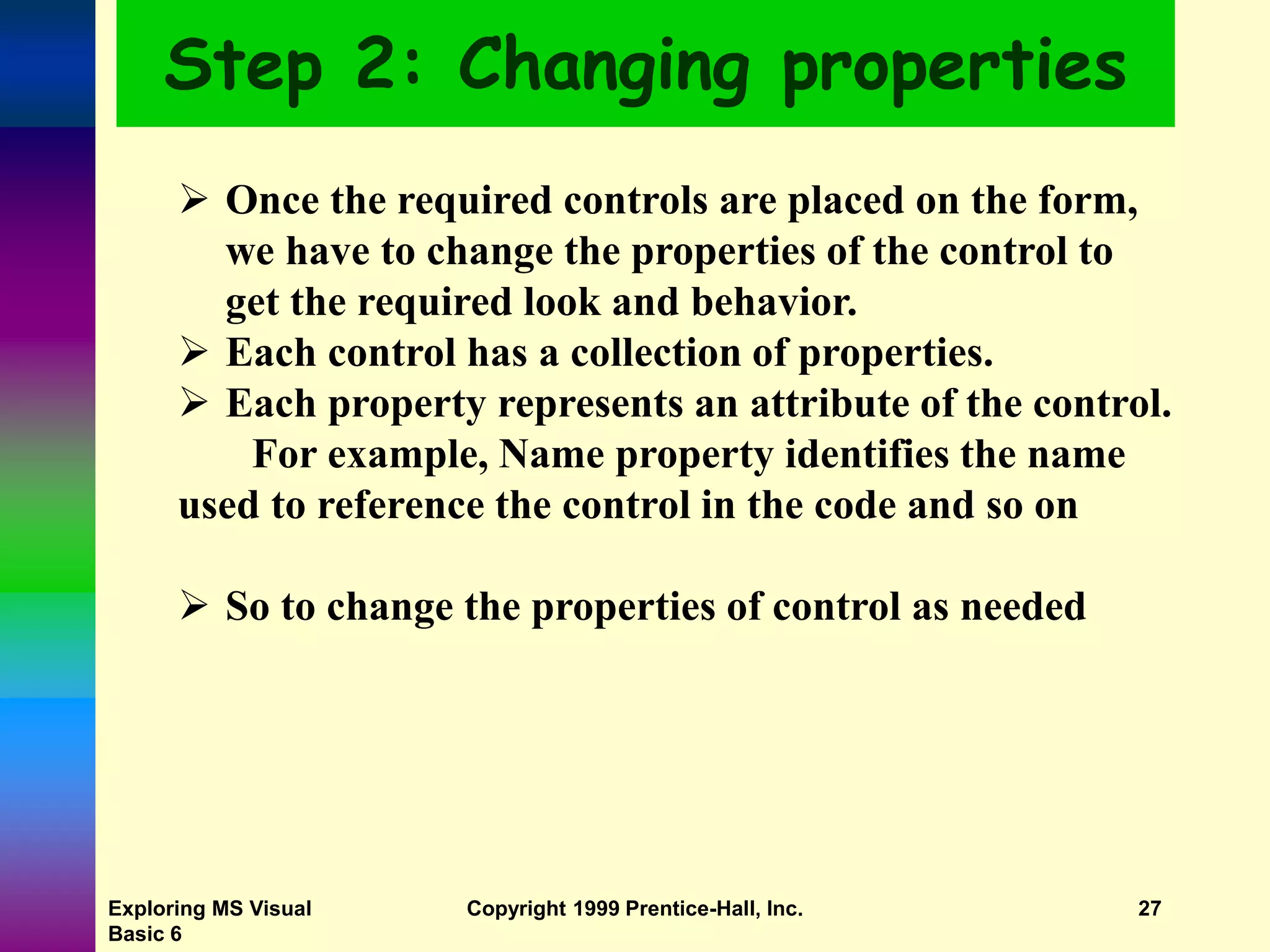 Exploring MS Visual Basic 6 Copyright 1999 Prentice-Hall, Inc. 27 Step 2: Changing properties  Once the required controls are placed on the form, we have to change the properties of the control to get the required look and behavior.  Each control has a collection of properties.  Each property represents an attribute of the control. For example, Name property identifies the name used to reference the control in the code and so on  So to change the properties of control as needed 