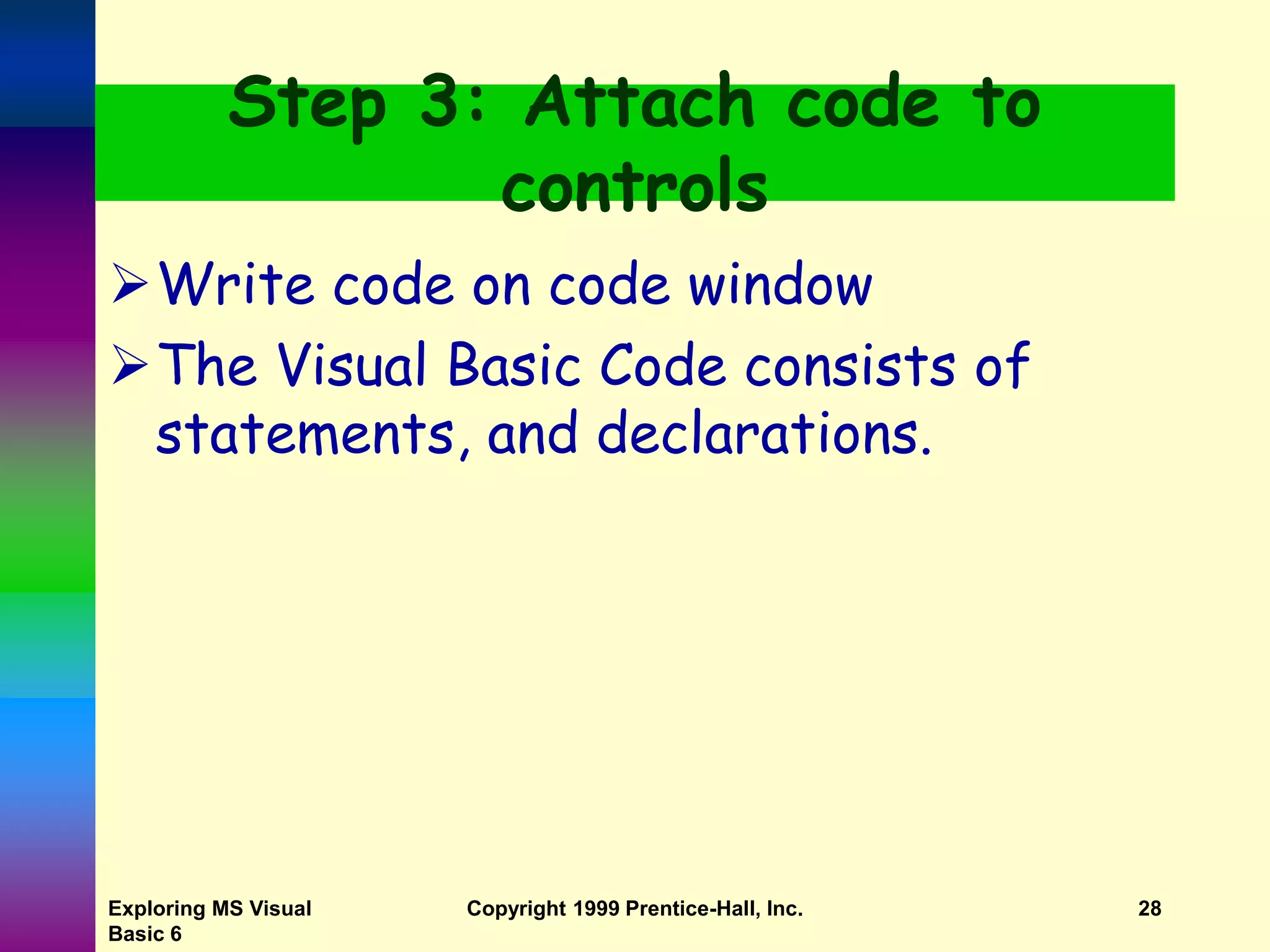 Exploring MS Visual Basic 6 Copyright 1999 Prentice-Hall, Inc. 28 Step 3: Attach code to controls Write code on code window The Visual Basic Code consists of statements, and declarations. 