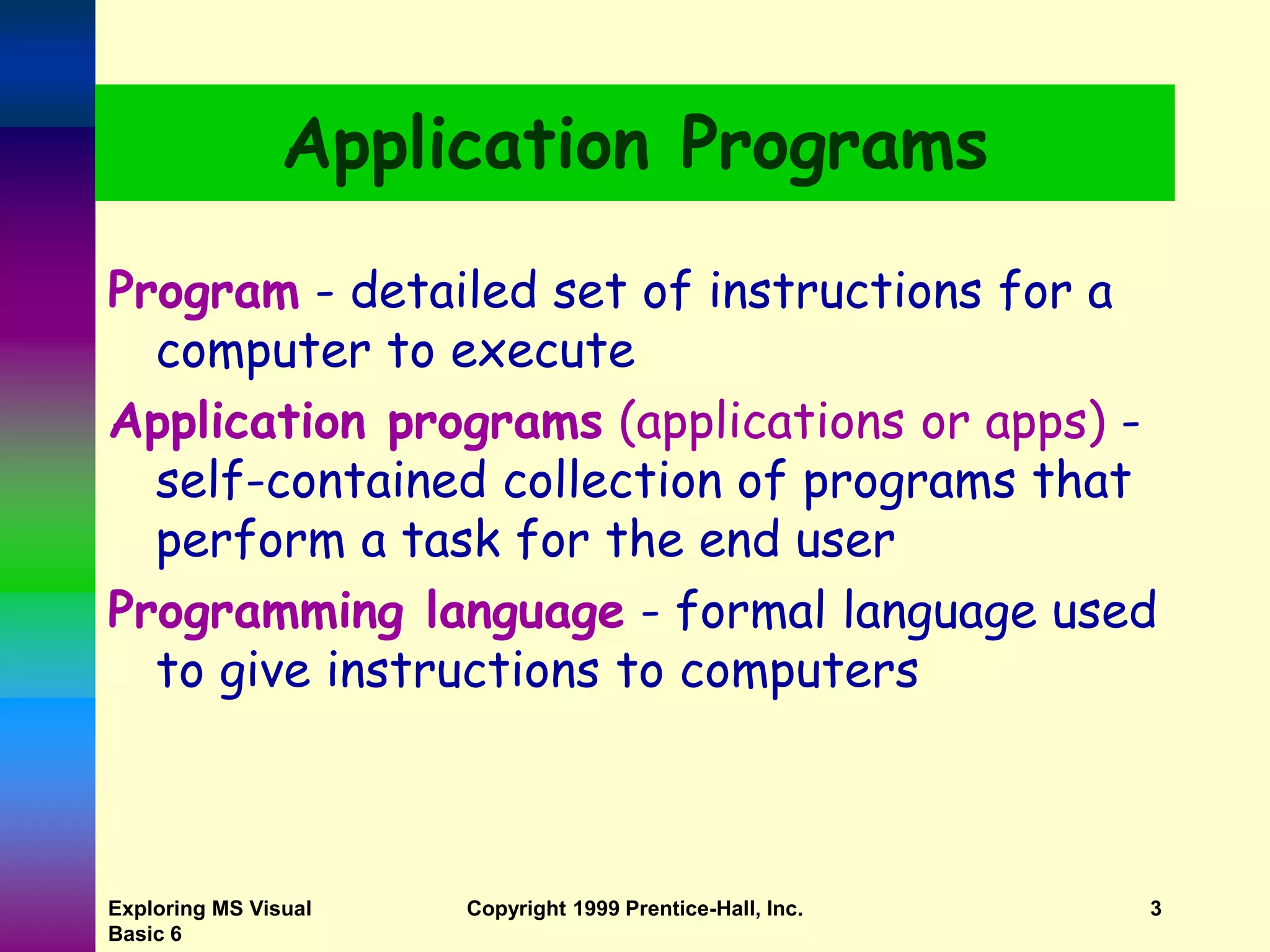 Exploring MS Visual Basic 6 Copyright 1999 Prentice-Hall, Inc. 3 Application Programs Program - detailed set of instructions for a computer to execute Application programs (applications or apps) - self-contained collection of programs that perform a task for the end user Programming language - formal language used to give instructions to computers 