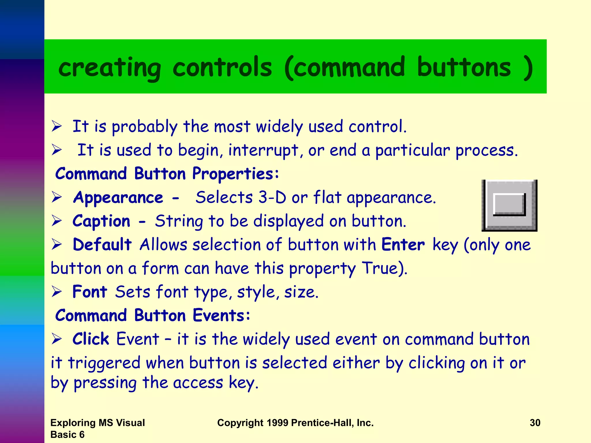 Exploring MS Visual Basic 6 Copyright 1999 Prentice-Hall, Inc. 30 creating controls (command buttons )  It is probably the most widely used control.  It is used to begin, interrupt, or end a particular process. Command Button Properties:  Appearance - Selects 3-D or flat appearance.  Caption - String to be displayed on button.  Default Allows selection of button with Enter key (only one button on a form can have this property True).  Font Sets font type, style, size. Command Button Events:  Click Event – it is the widely used event on command button it triggered when button is selected either by clicking on it or by pressing the access key. 