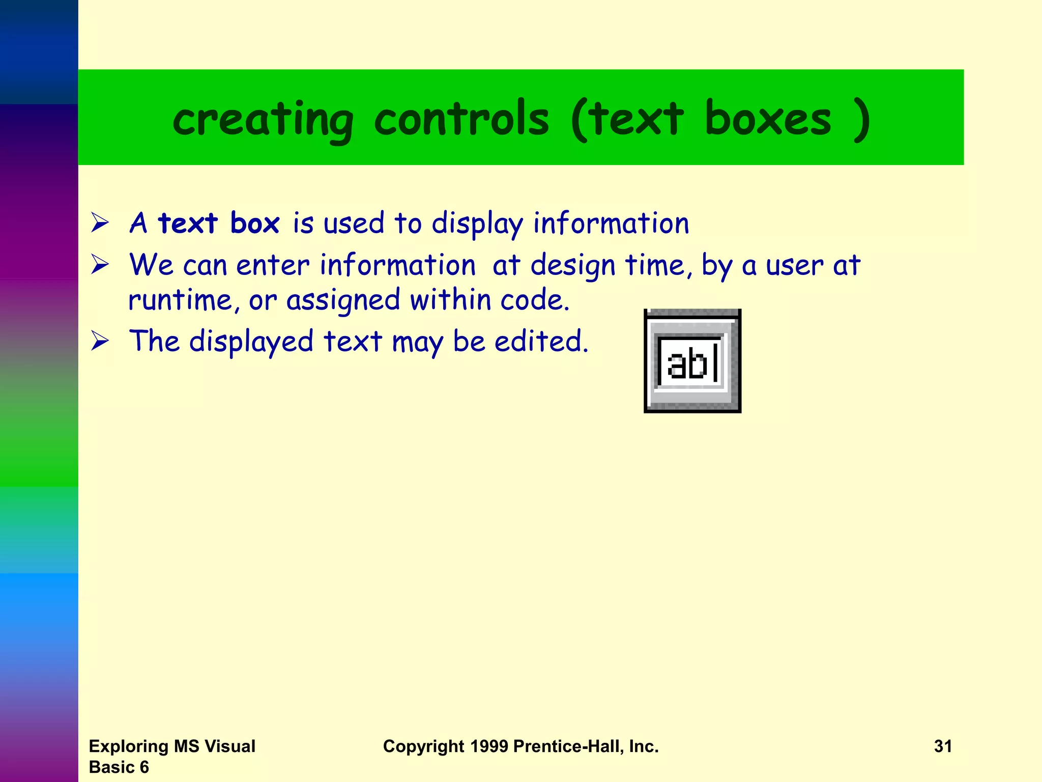 Exploring MS Visual Basic 6 Copyright 1999 Prentice-Hall, Inc. 31 creating controls (text boxes )  A text box is used to display information  We can enter information at design time, by a user at runtime, or assigned within code.  The displayed text may be edited. 