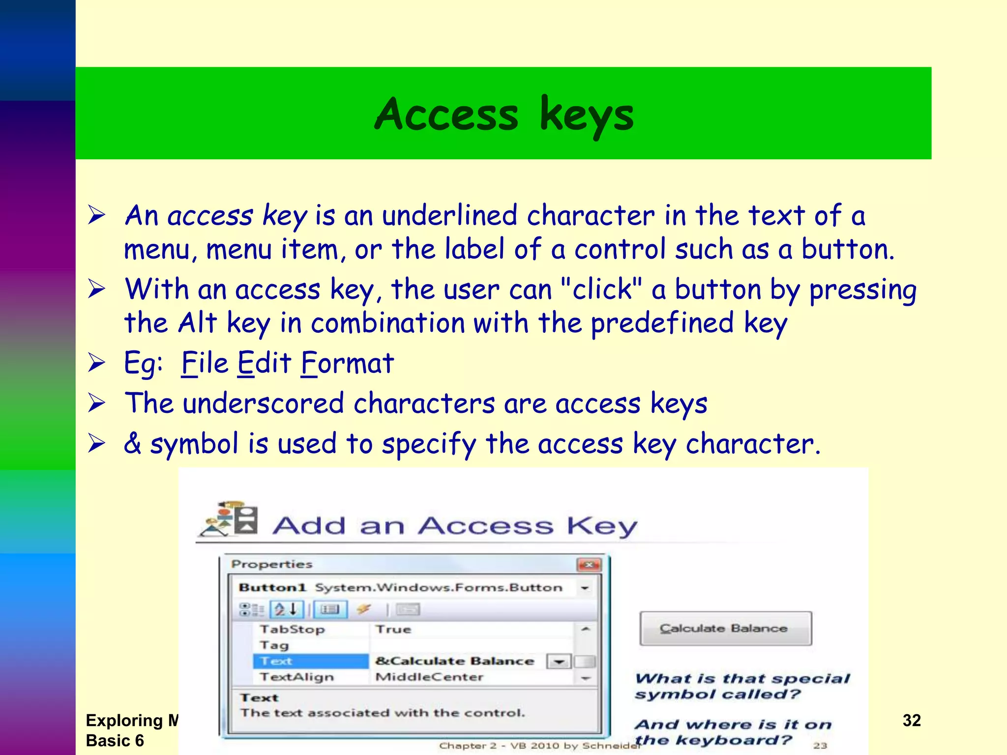 Exploring MS Visual Basic 6 Copyright 1999 Prentice-Hall, Inc. 32 Access keys  An access key is an underlined character in the text of a menu, menu item, or the label of a control such as a button.  With an access key, the user can "click" a button by pressing the Alt key in combination with the predefined key  Eg: File Edit Format  The underscored characters are access keys  & symbol is used to specify the access key character. 