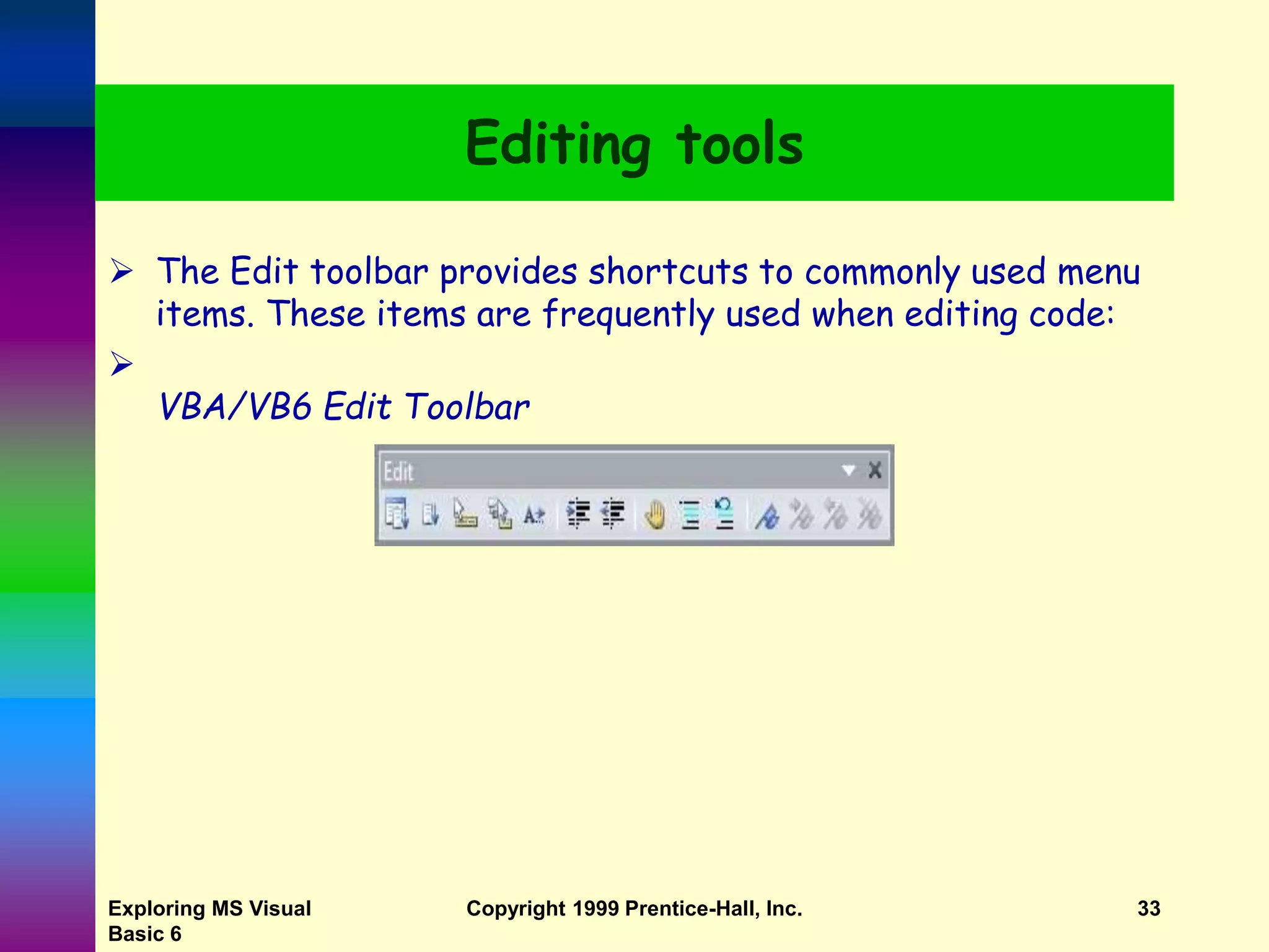 Exploring MS Visual Basic 6 Copyright 1999 Prentice-Hall, Inc. 33 Editing tools  The Edit toolbar provides shortcuts to commonly used menu items. These items are frequently used when editing code:  VBA/VB6 Edit Toolbar 