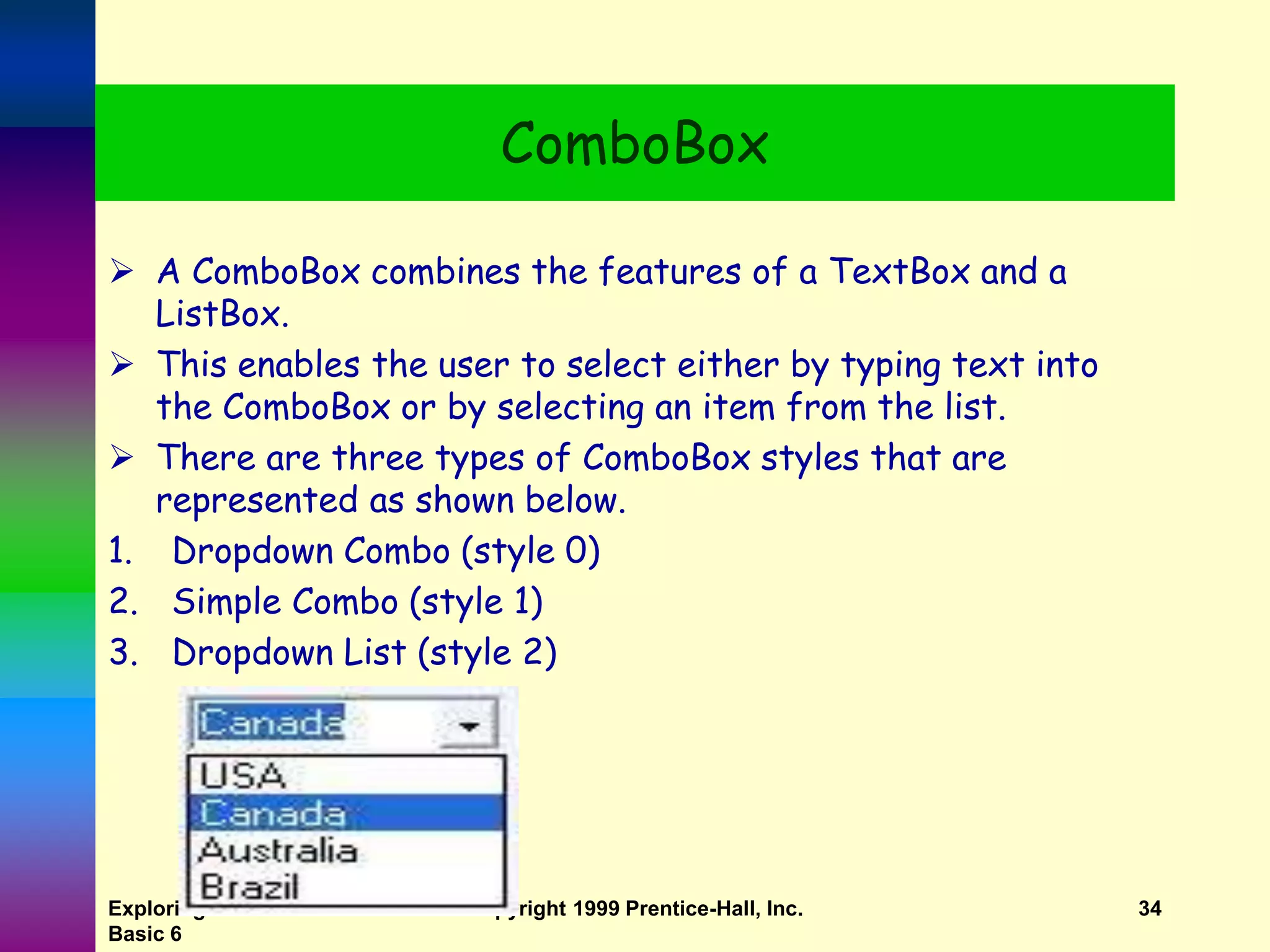 Exploring MS Visual Basic 6 Copyright 1999 Prentice-Hall, Inc. 34 ComboBox  A ComboBox combines the features of a TextBox and a ListBox.  This enables the user to select either by typing text into the ComboBox or by selecting an item from the list.  There are three types of ComboBox styles that are represented as shown below. 1. Dropdown Combo (style 0) 2. Simple Combo (style 1) 3. Dropdown List (style 2) 