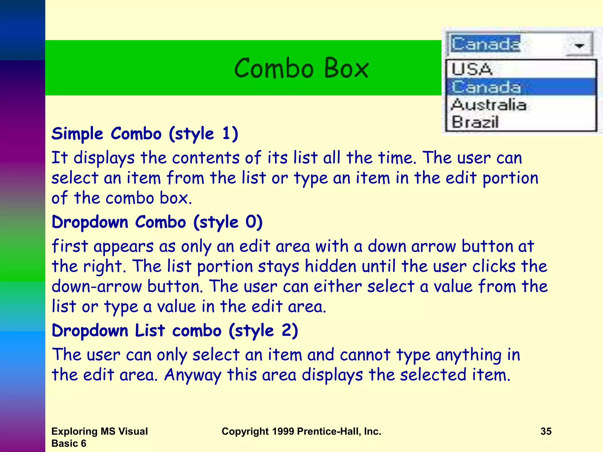Exploring MS Visual Basic 6 Copyright 1999 Prentice-Hall, Inc. 35 Combo Box Simple Combo (style 1) It displays the contents of its list all the time. The user can select an item from the list or type an item in the edit portion of the combo box. Dropdown Combo (style 0) first appears as only an edit area with a down arrow button at the right. The list portion stays hidden until the user clicks the down-arrow button. The user can either select a value from the list or type a value in the edit area. Dropdown List combo (style 2) The user can only select an item and cannot type anything in the edit area. Anyway this area displays the selected item. 