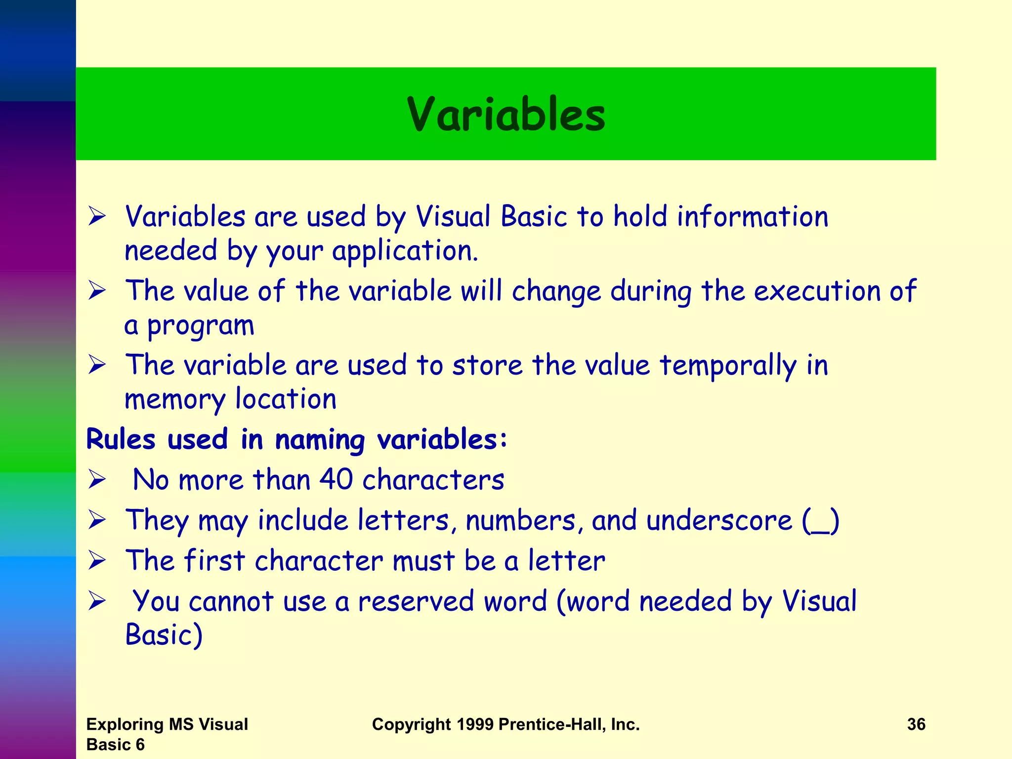 Exploring MS Visual Basic 6 Copyright 1999 Prentice-Hall, Inc. 36 Variables  Variables are used by Visual Basic to hold information needed by your application.  The value of the variable will change during the execution of a program  The variable are used to store the value temporally in memory location Rules used in naming variables:  No more than 40 characters  They may include letters, numbers, and underscore (_)  The first character must be a letter  You cannot use a reserved word (word needed by Visual Basic) 