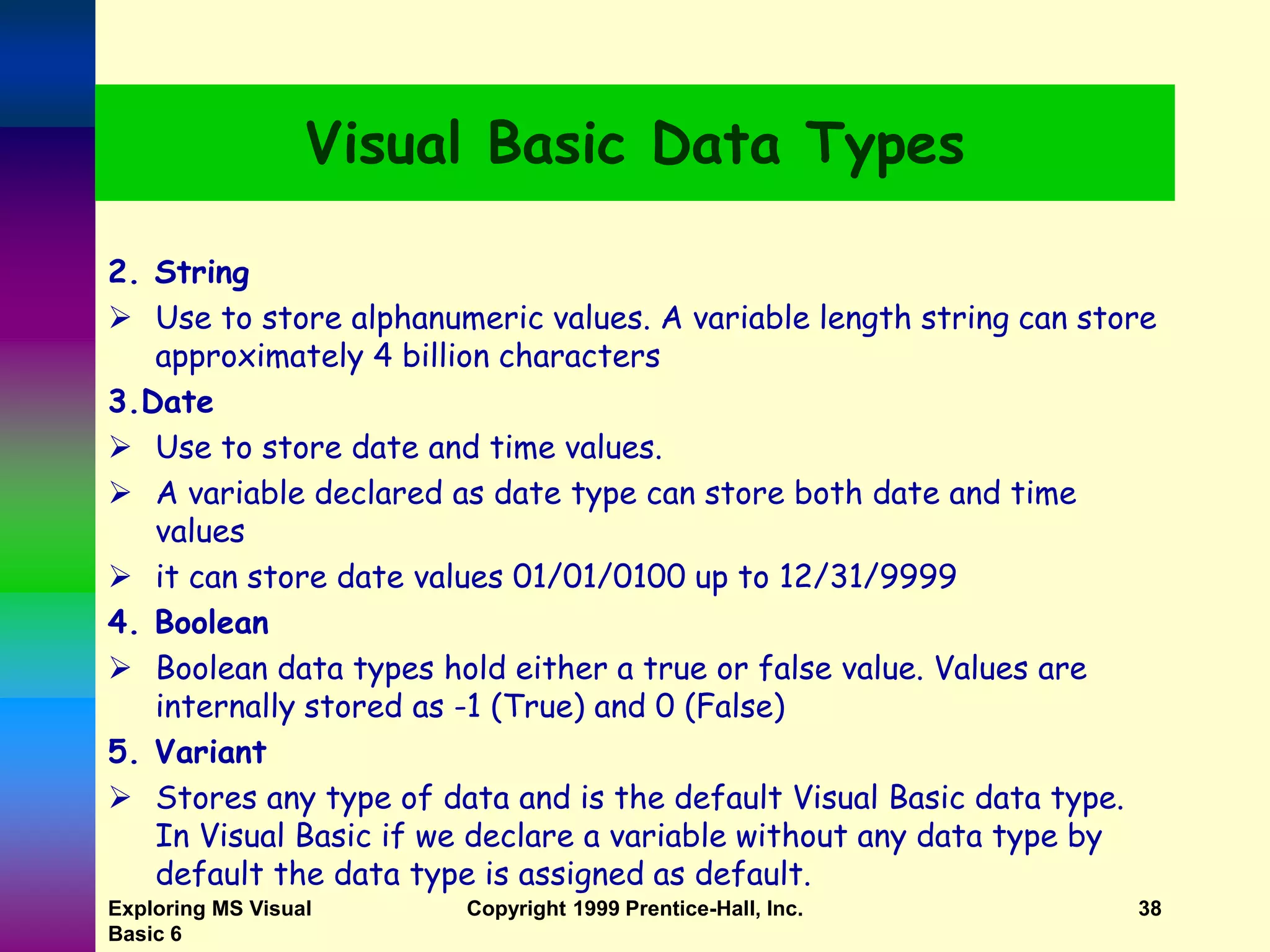 Exploring MS Visual Basic 6 Copyright 1999 Prentice-Hall, Inc. 38 Visual Basic Data Types 2. String  Use to store alphanumeric values. A variable length string can store approximately 4 billion characters 3.Date  Use to store date and time values.  A variable declared as date type can store both date and time values  it can store date values 01/01/0100 up to 12/31/9999 4. Boolean  Boolean data types hold either a true or false value. Values are internally stored as -1 (True) and 0 (False) 5. Variant  Stores any type of data and is the default Visual Basic data type. In Visual Basic if we declare a variable without any data type by default the data type is assigned as default. 