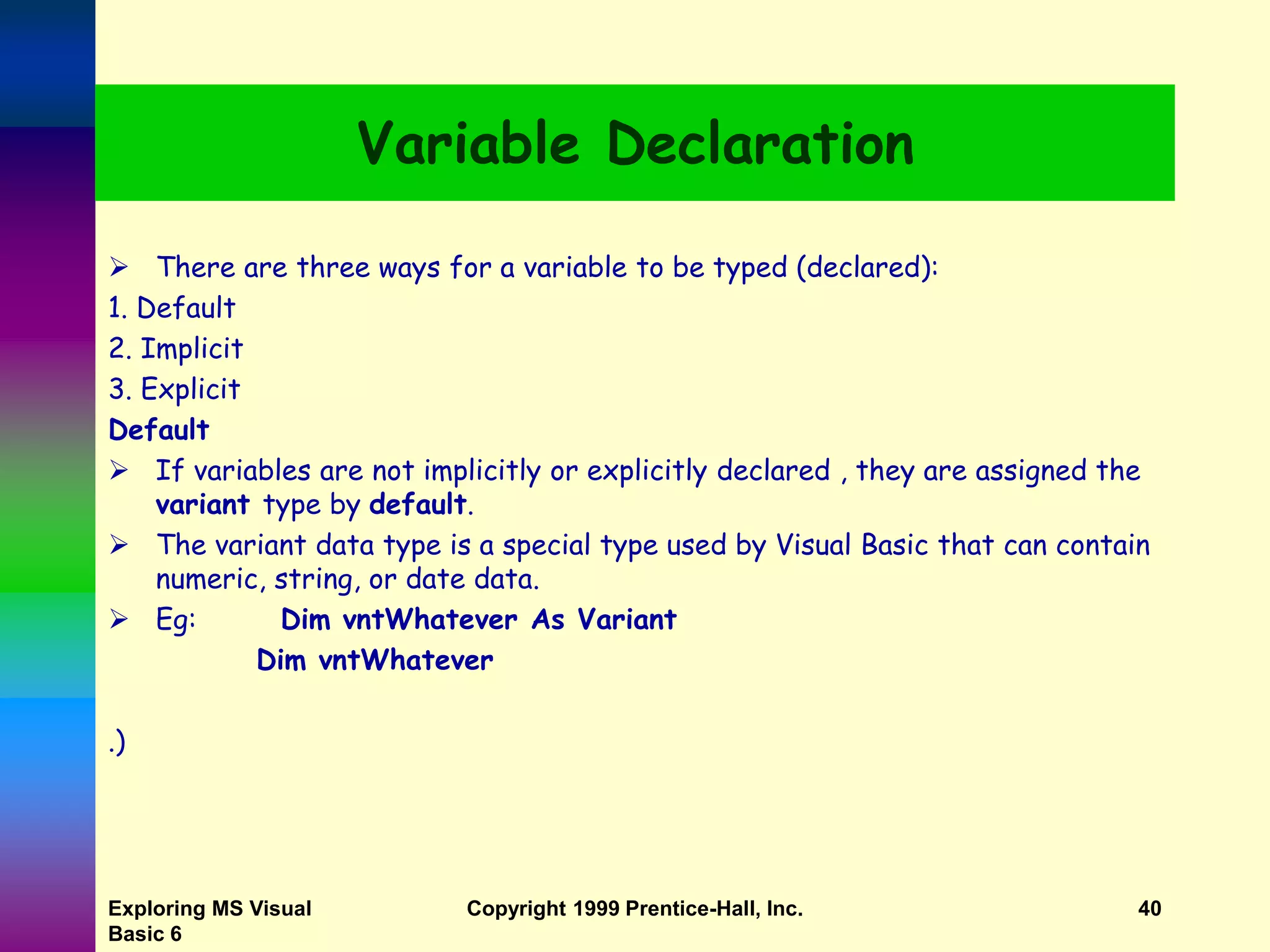 Exploring MS Visual Basic 6 Copyright 1999 Prentice-Hall, Inc. 40 Variable Declaration  There are three ways for a variable to be typed (declared): 1. Default 2. Implicit 3. Explicit Default  If variables are not implicitly or explicitly declared , they are assigned the variant type by default.  The variant data type is a special type used by Visual Basic that can contain numeric, string, or date data.  Eg: Dim vntWhatever As Variant Dim vntWhatever .) 