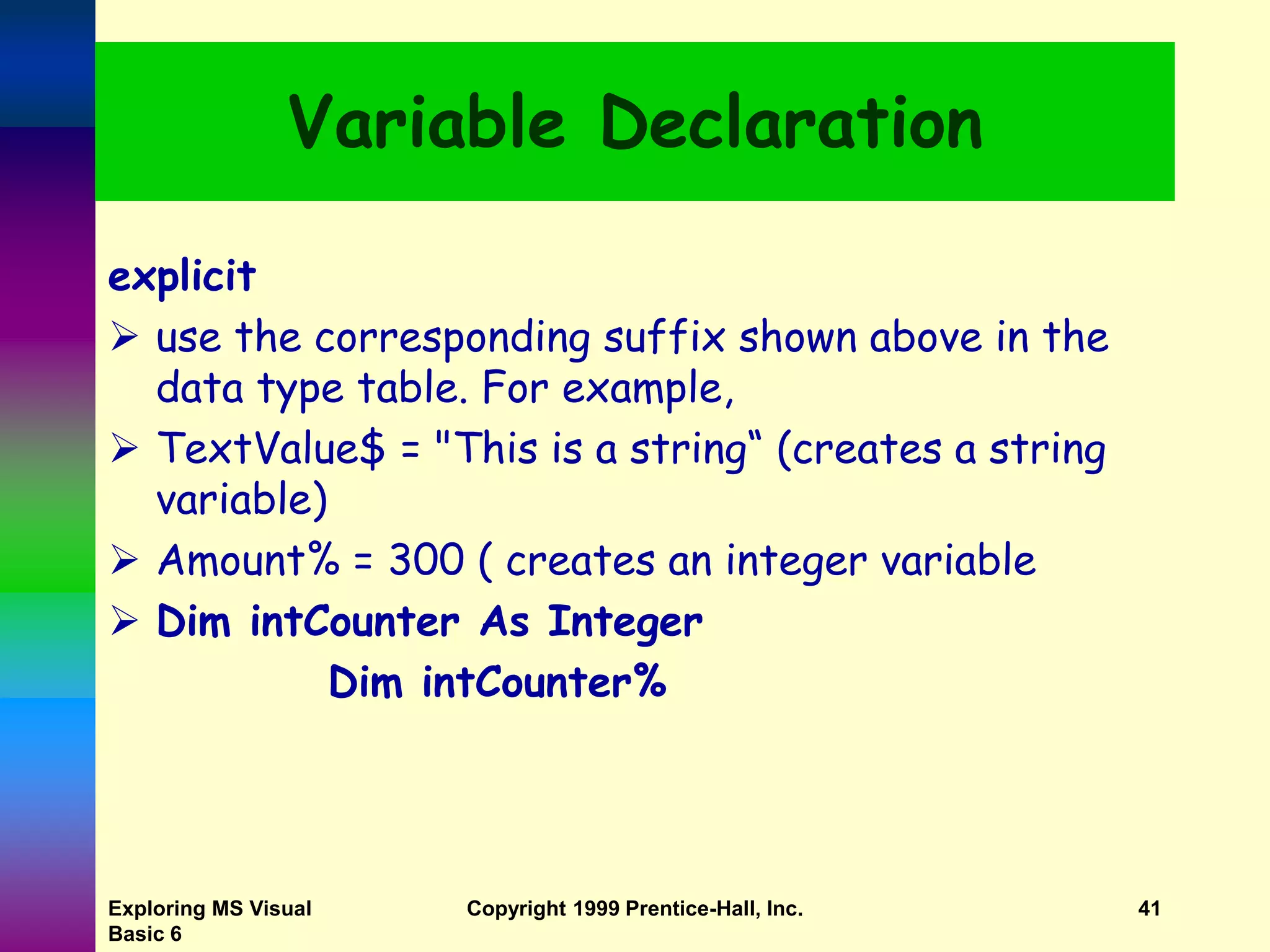 Exploring MS Visual Basic 6 Copyright 1999 Prentice-Hall, Inc. 41 Variable Declaration explicit  use the corresponding suffix shown above in the data type table. For example,  TextValue$ = "This is a string“ (creates a string variable)  Amount% = 300 ( creates an integer variable  Dim intCounter As Integer Dim intCounter% 