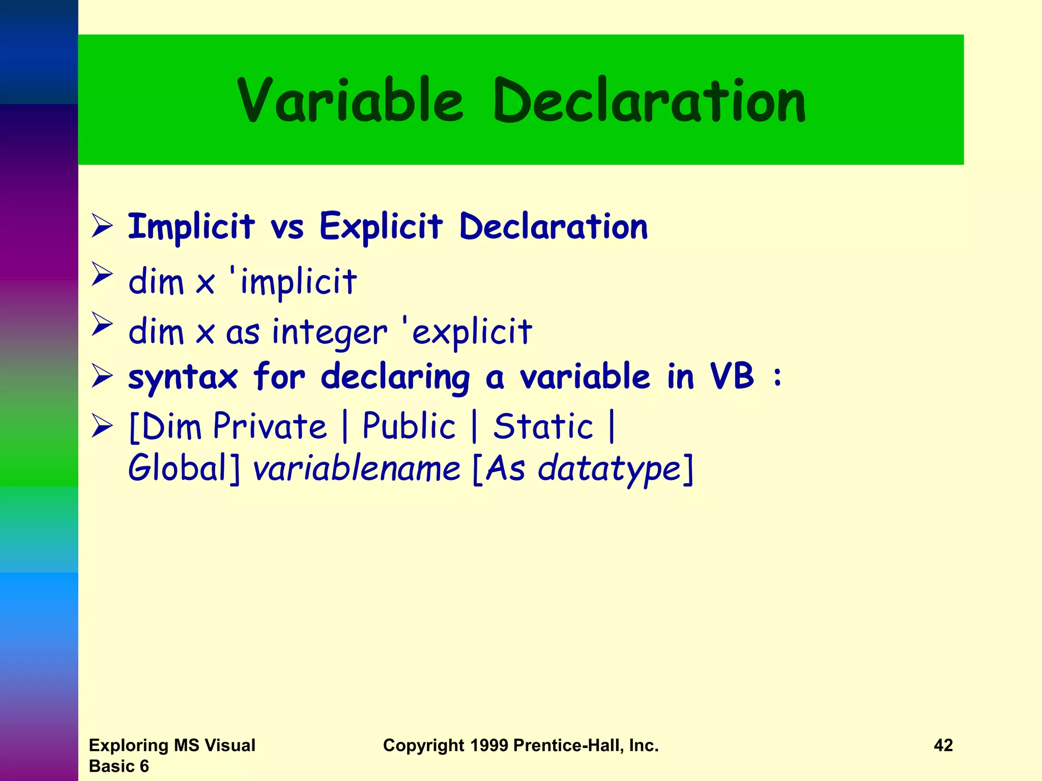 Exploring MS Visual Basic 6 Copyright 1999 Prentice-Hall, Inc. 42 Variable Declaration  Implicit vs Explicit Declaration  dim x 'implicit  dim x as integer 'explicit  syntax for declaring a variable in VB :  [Dim Private | Public | Static | Global] variablename [As datatype] 