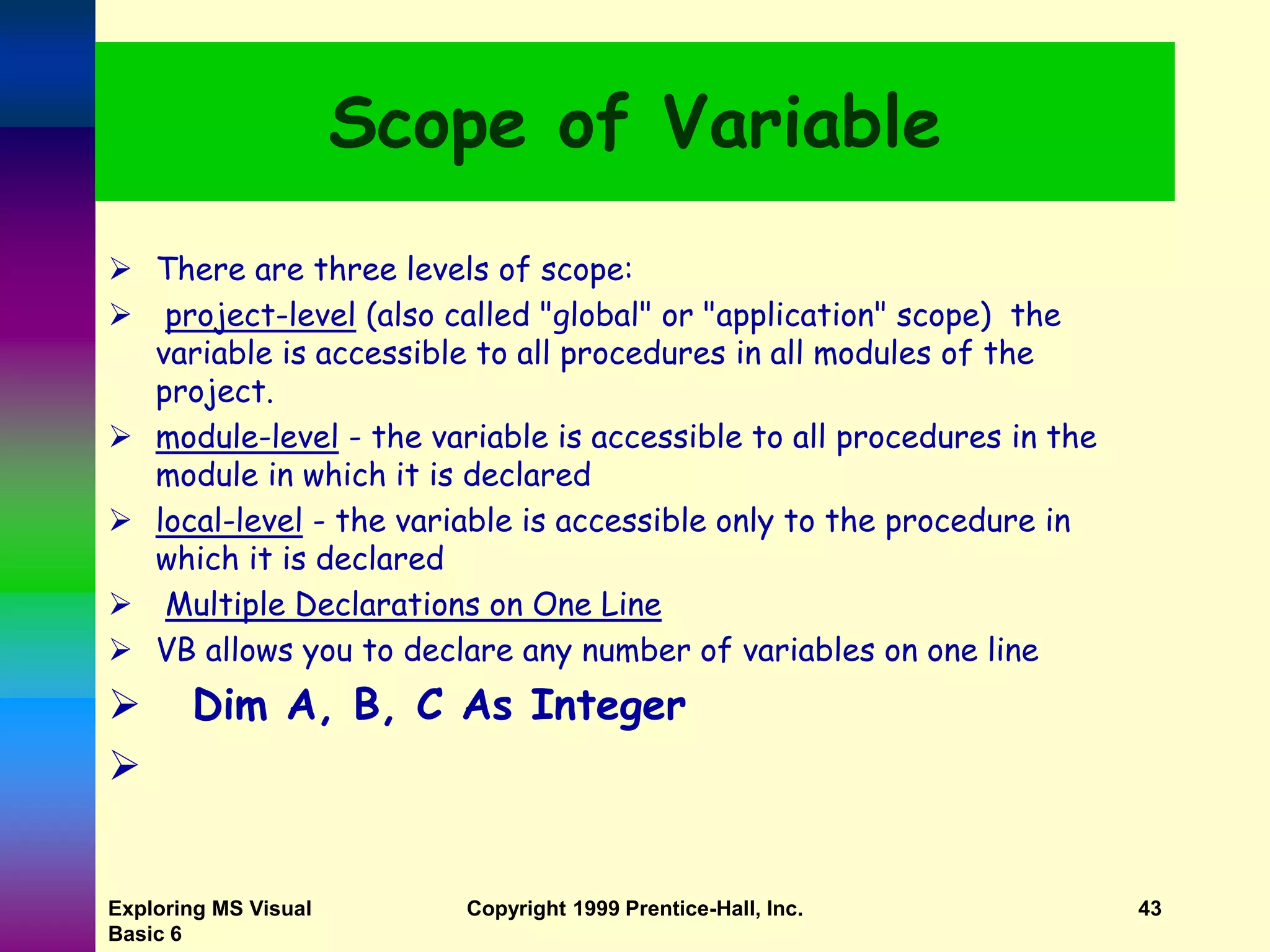 Exploring MS Visual Basic 6 Copyright 1999 Prentice-Hall, Inc. 43 Scope of Variable  There are three levels of scope:  project-level (also called "global" or "application" scope) the variable is accessible to all procedures in all modules of the project.  module-level - the variable is accessible to all procedures in the module in which it is declared  local-level - the variable is accessible only to the procedure in which it is declared  Multiple Declarations on One Line  VB allows you to declare any number of variables on one line  Dim A, B, C As Integer  