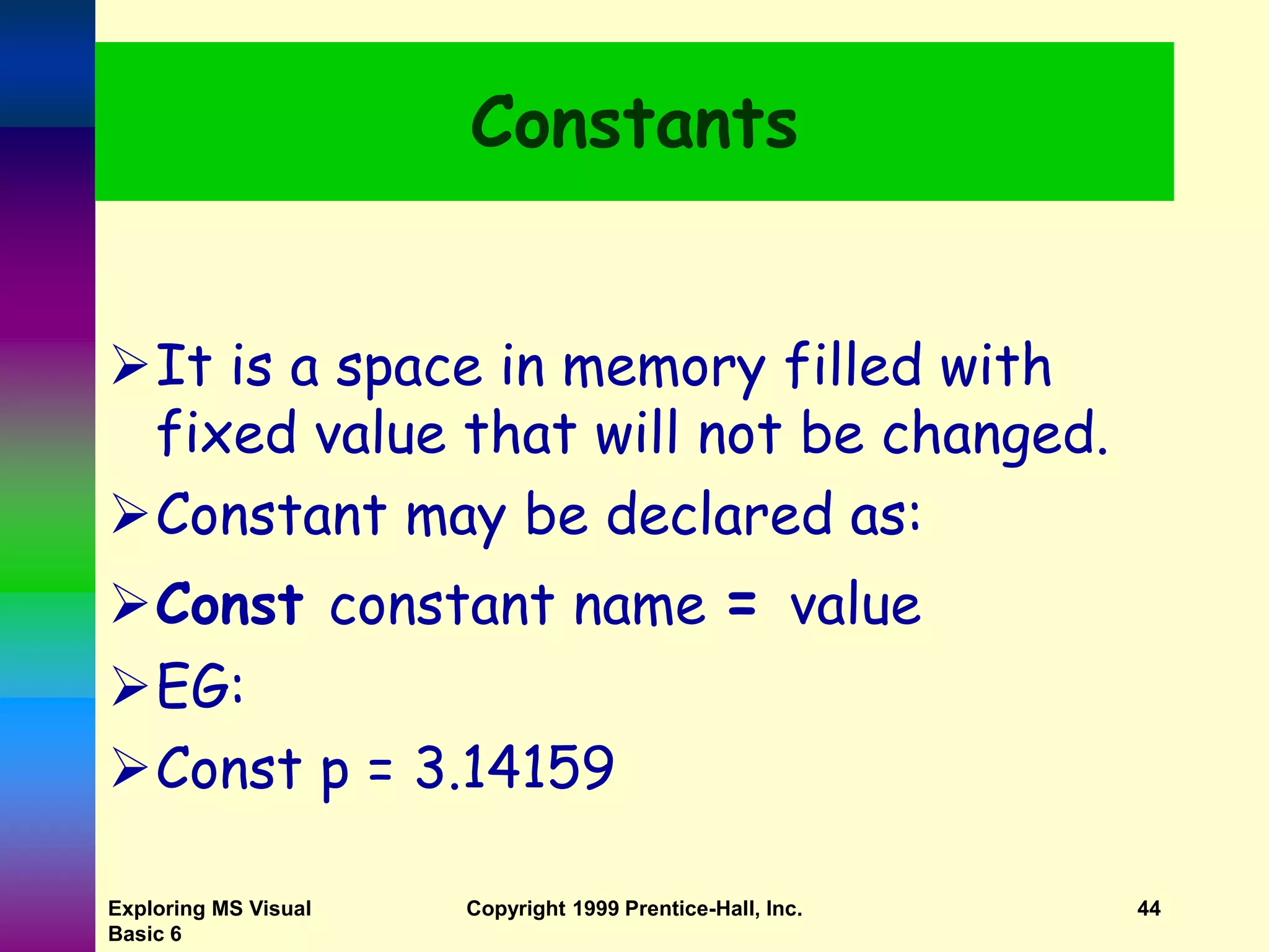 Exploring MS Visual Basic 6 Copyright 1999 Prentice-Hall, Inc. 44 Constants It is a space in memory filled with fixed value that will not be changed. Constant may be declared as: Const constant name = value EG: Const p = 3.14159 