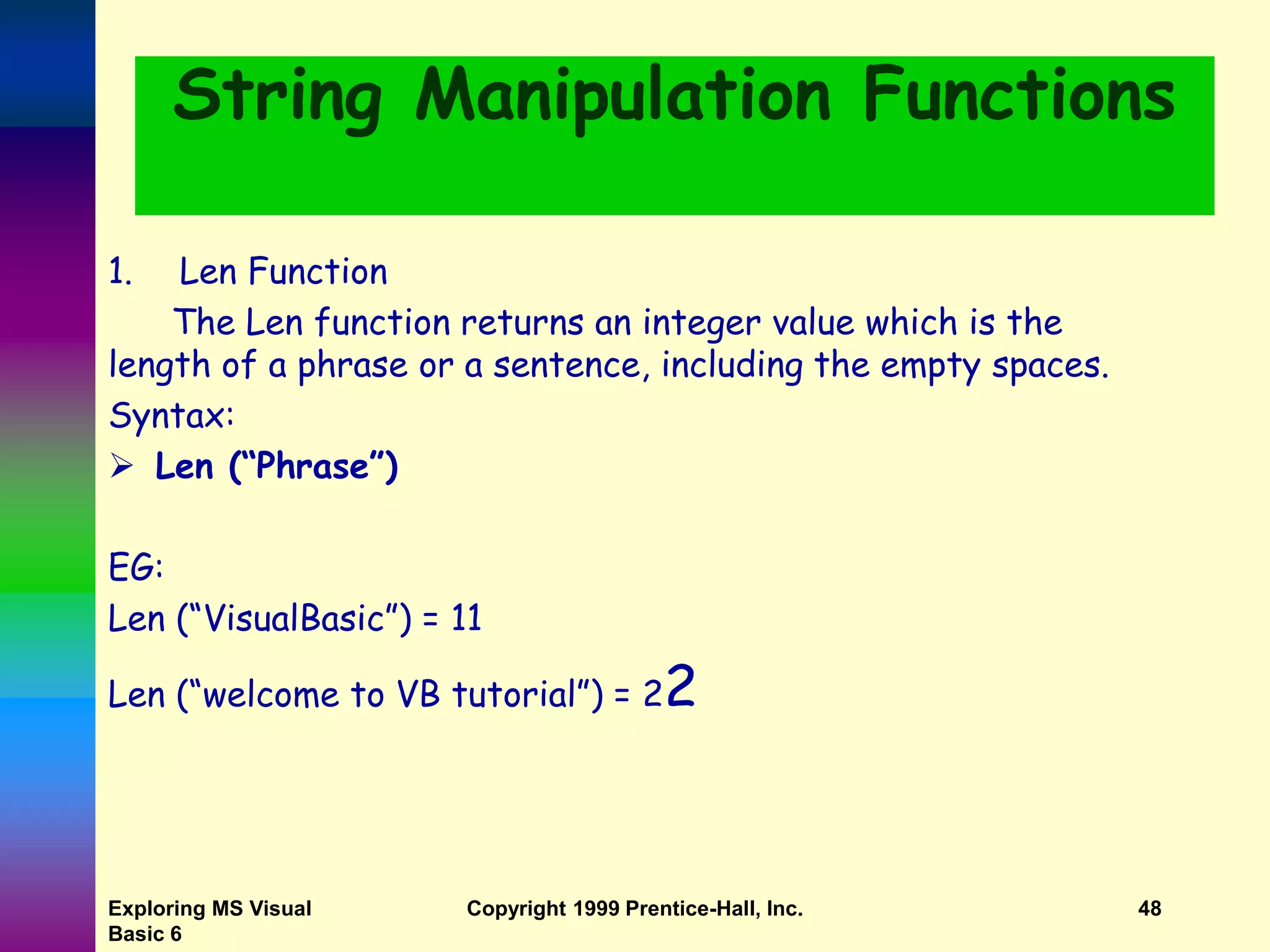 Exploring MS Visual Basic 6 Copyright 1999 Prentice-Hall, Inc. 48 String Manipulation Functions 1. Len Function The Len function returns an integer value which is the length of a phrase or a sentence, including the empty spaces. Syntax:  Len (“Phrase”) EG: Len (“VisualBasic”) = 11 Len (“welcome to VB tutorial”) = 22 