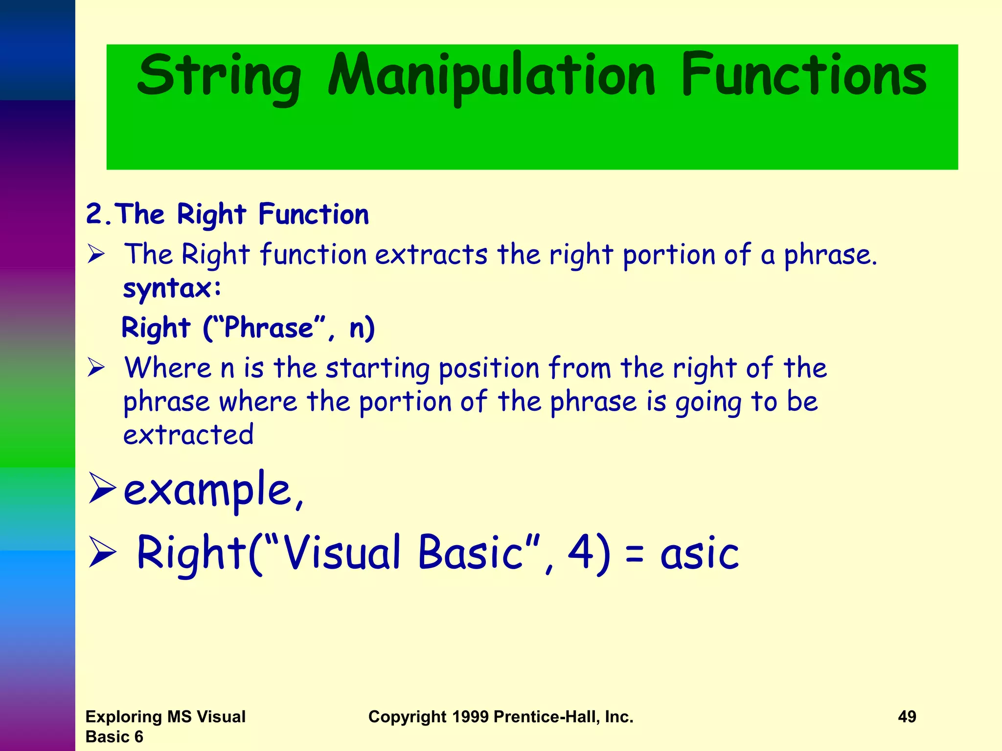 Exploring MS Visual Basic 6 Copyright 1999 Prentice-Hall, Inc. 49 String Manipulation Functions 2.The Right Function  The Right function extracts the right portion of a phrase. syntax: Right (“Phrase”, n)  Where n is the starting position from the right of the phrase where the portion of the phrase is going to be extracted example,  Right(“Visual Basic”, 4) = asic 