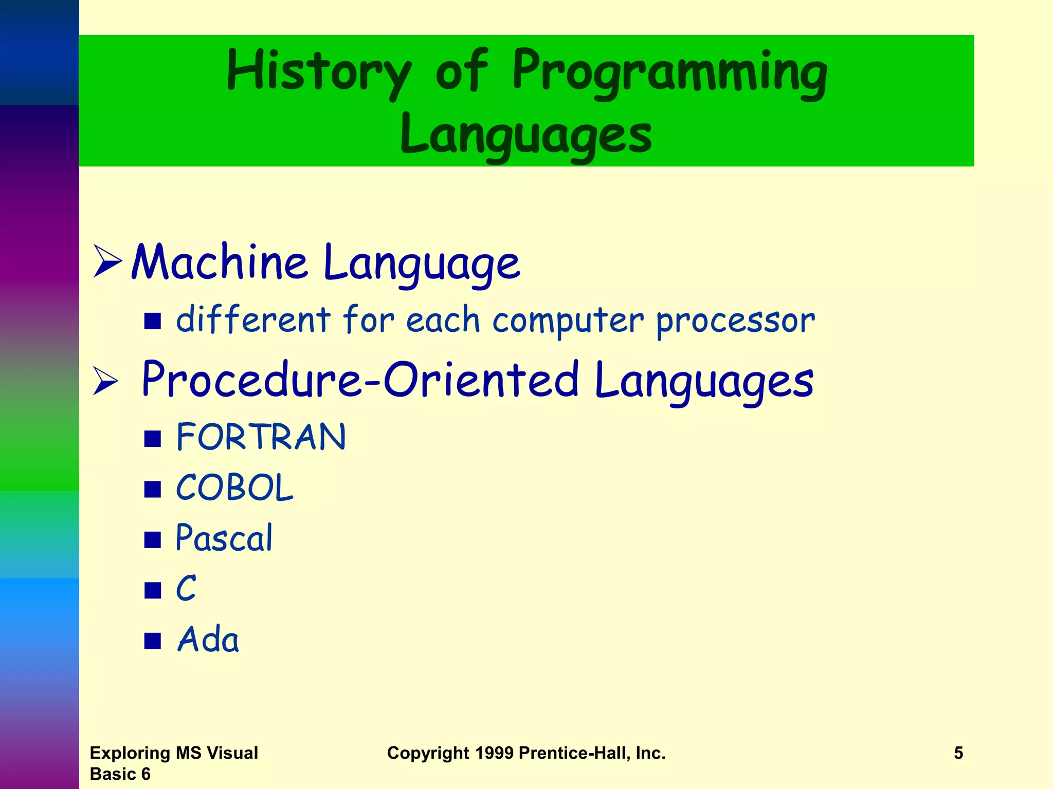 Exploring MS Visual Basic 6 Copyright 1999 Prentice-Hall, Inc. 5 History of Programming Languages Machine Language  different for each computer processor  Procedure-Oriented Languages  FORTRAN  COBOL  Pascal  C  Ada 