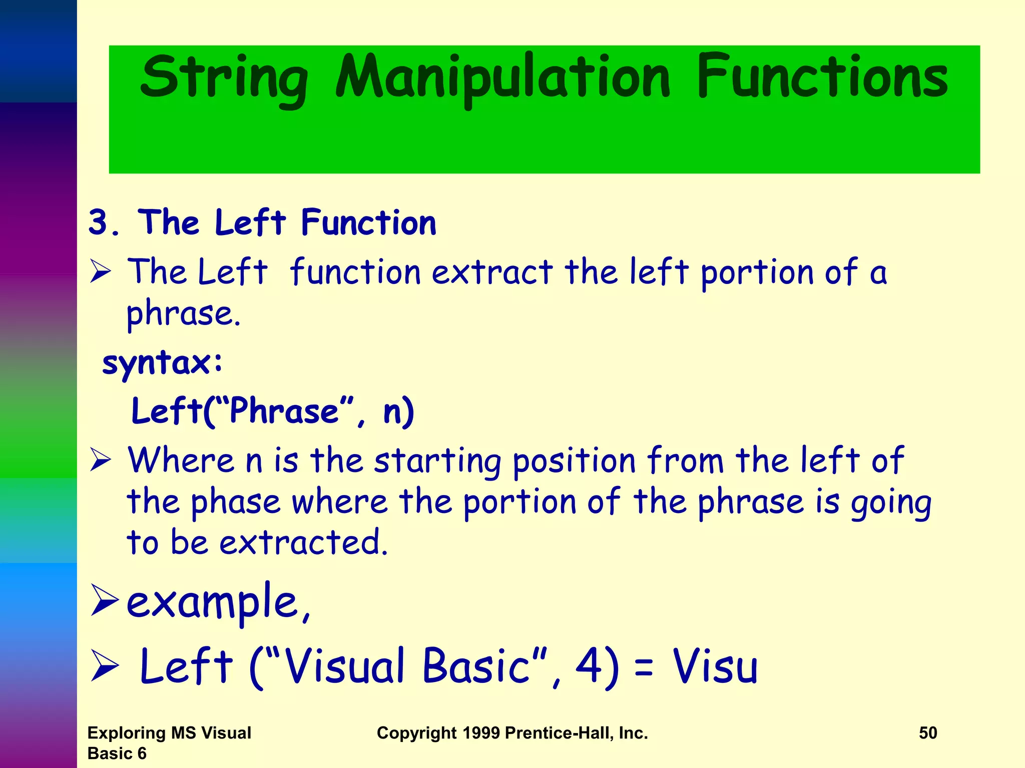 Exploring MS Visual Basic 6 Copyright 1999 Prentice-Hall, Inc. 50 String Manipulation Functions 3. The Left Function  The Left function extract the left portion of a phrase. syntax: Left(“Phrase”, n)  Where n is the starting position from the left of the phase where the portion of the phrase is going to be extracted. example,  Left (“Visual Basic”, 4) = Visu 