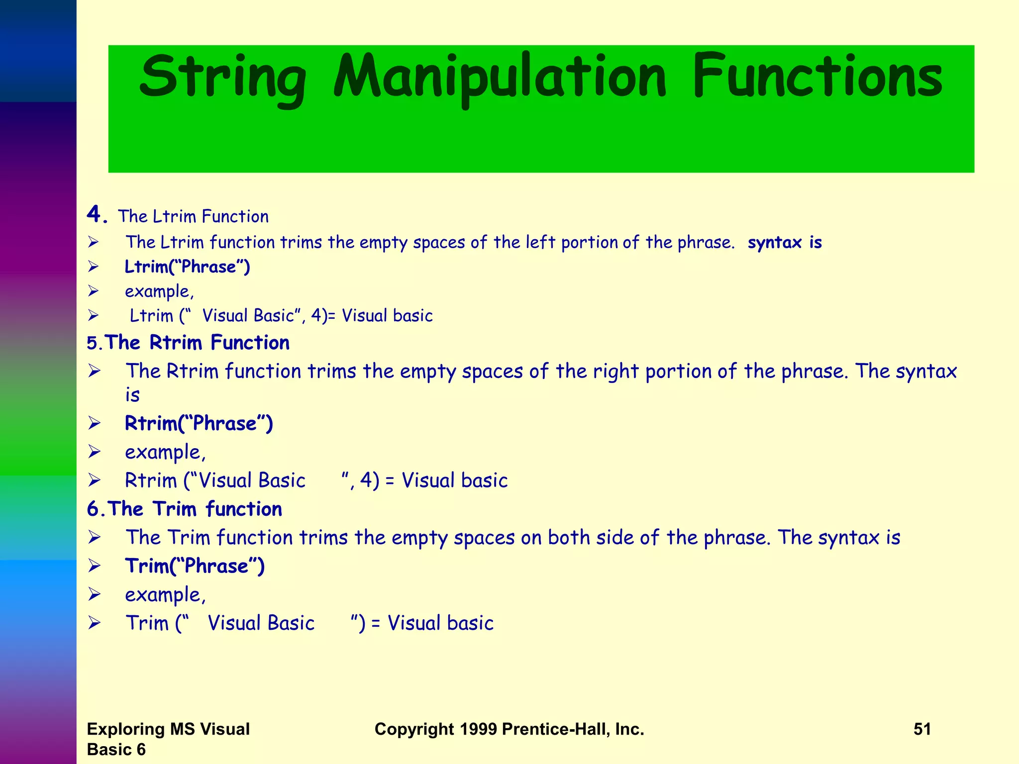 Exploring MS Visual Basic 6 Copyright 1999 Prentice-Hall, Inc. 51 String Manipulation Functions 4. The Ltrim Function  The Ltrim function trims the empty spaces of the left portion of the phrase. syntax is  Ltrim(“Phrase”)  example,  Ltrim (“ Visual Basic”, 4)= Visual basic 5.The Rtrim Function  The Rtrim function trims the empty spaces of the right portion of the phrase. The syntax is  Rtrim(“Phrase”)  example,  Rtrim (“Visual Basic ”, 4) = Visual basic 6.The Trim function  The Trim function trims the empty spaces on both side of the phrase. The syntax is  Trim(“Phrase”)  example,  Trim (“ Visual Basic ”) = Visual basic 
