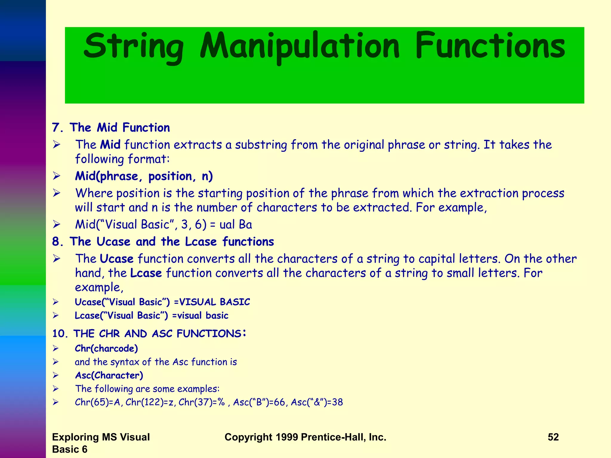 Exploring MS Visual Basic 6 Copyright 1999 Prentice-Hall, Inc. 52 String Manipulation Functions 7. The Mid Function  The Mid function extracts a substring from the original phrase or string. It takes the following format:  Mid(phrase, position, n)  Where position is the starting position of the phrase from which the extraction process will start and n is the number of characters to be extracted. For example,  Mid(“Visual Basic”, 3, 6) = ual Ba 8. The Ucase and the Lcase functions  The Ucase function converts all the characters of a string to capital letters. On the other hand, the Lcase function converts all the characters of a string to small letters. For example,  Ucase(“Visual Basic”) =VISUAL BASIC  Lcase(“Visual Basic”) =visual basic 10. THE CHR AND ASC FUNCTIONS:  Chr(charcode)  and the syntax of the Asc function is  Asc(Character)  The following are some examples:  Chr(65)=A, Chr(122)=z, Chr(37)=% , Asc(“B”)=66, Asc(“&”)=38 