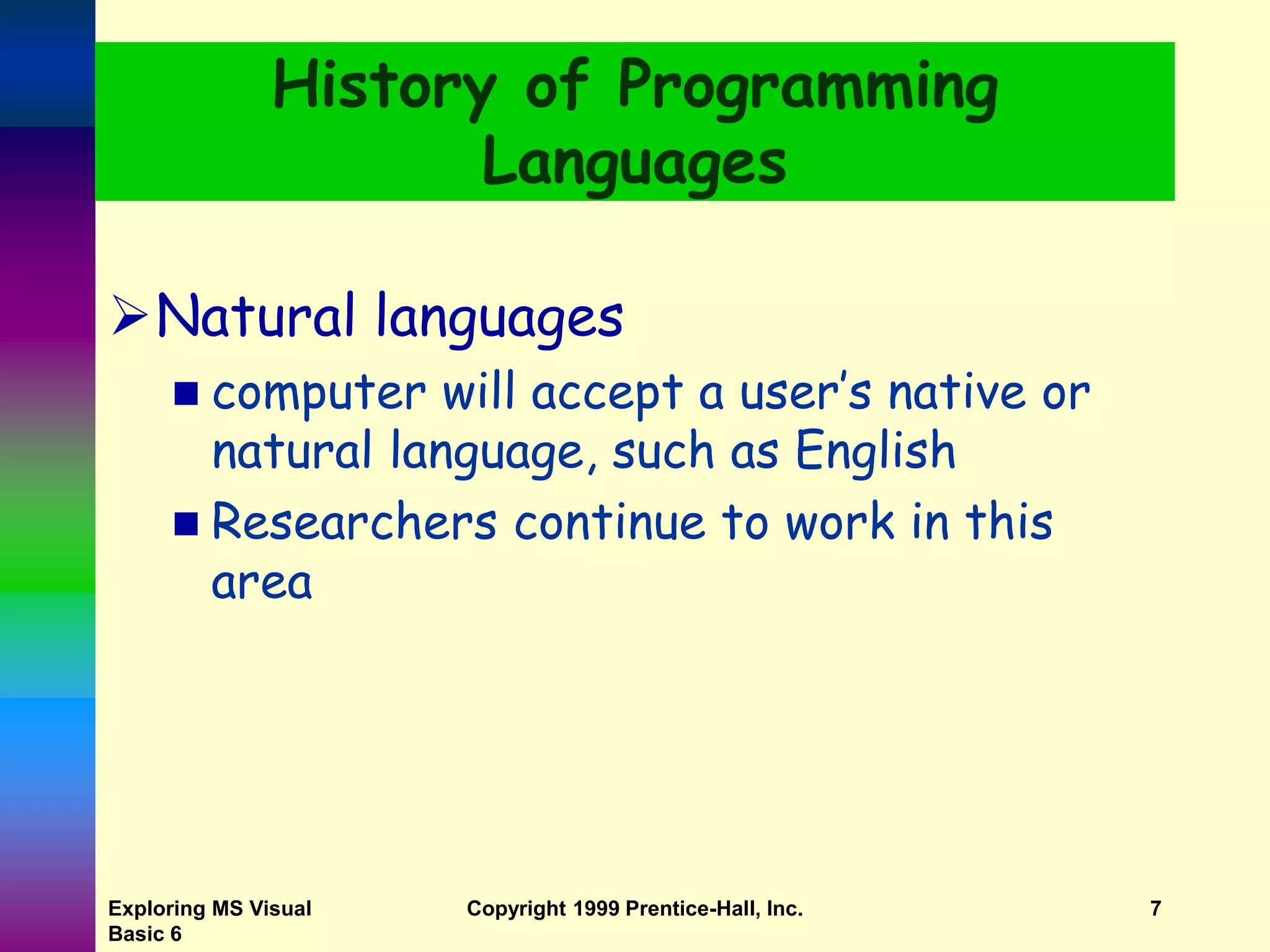 Exploring MS Visual Basic 6 Copyright 1999 Prentice-Hall, Inc. 7 History of Programming Languages Natural languages  computer will accept a user’s native or natural language, such as English  Researchers continue to work in this area 