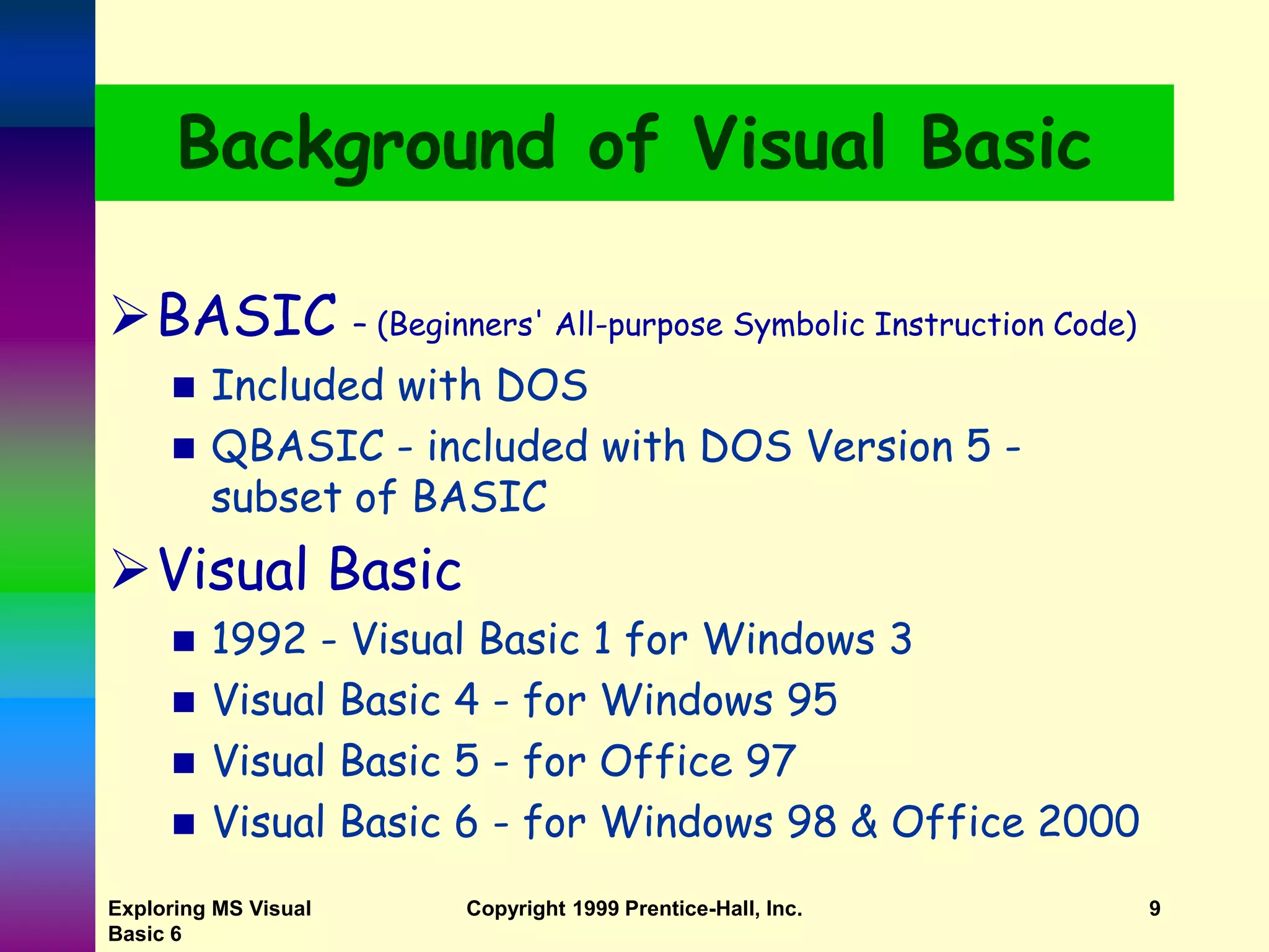 Exploring MS Visual Basic 6 Copyright 1999 Prentice-Hall, Inc. 9 Background of Visual Basic BASIC – (Beginners' All-purpose Symbolic Instruction Code)  Included with DOS  QBASIC - included with DOS Version 5 - subset of BASIC Visual Basic  1992 - Visual Basic 1 for Windows 3  Visual Basic 4 - for Windows 95  Visual Basic 5 - for Office 97  Visual Basic 6 - for Windows 98 & Office 2000 