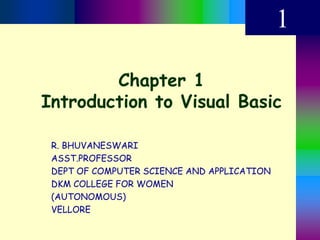 Chapter 1
Introduction to Visual Basic
1
R. BHUVANESWARI
ASST.PROFESSOR
DEPT OF COMPUTER SCIENCE AND APPLICATION
DKM COLLEGE FOR WOMEN
(AUTONOMOUS)
VELLORE
 
