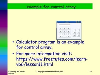 Exploring MS Visual
Basic 6
Copyright 1999 Prentice-Hall, Inc. 10
example for control array
• Calculator program is an example
for control array.
• For more information visit:
https://www.freetutes.com/learn-
vb6/lesson11.html
 