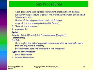 Exploring MS Visual
Basic 6
Copyright 1999 Prentice-Hall, Inc. 12
• A sub procedure can be placed in standard, class and form modules.
• Whenever the procedure is called, the statements between Sub and End
Sub are executed.
• Header of the sub procedure consist of 3 things
1. scope of the procedure(private/public/static)
2. Name of the procedure
3. Argument list
Syntax:
[Private | Public] [Static] Sub Procedurename [( arglist)]
[ statements]
End Sub
• Here, arglist is a list of argument names separated by commas(if more
than one argument is present).
• Each argument acts like a variable in the procedure
Types of sub procedure:
1. Event Procedures
2. General Procedures
Sub Procedures
 