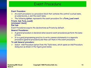 Exploring MS Visual
Basic 6
Copyright 1999 Prentice-Hall, Inc. 13
Event Procedure:
 An event procedure is a procedure block that contains the control's actual name,
an underscore(_), and the event name.
 The following syntax represents the event procedure for a Form_Load event.
Private Sub Form_Load()
[statement block]
End Sub
Event Procedures acquire the declarations as Private by default.
General Procedures:
 A general procedure is declared when several event procedures perform the same
actions.
 It is a good programming practice to write common statements in a separate
procedure (general procedure) and then call them in the event procedure.
To add General procedure:
 Select Add Procedure option from the Tools menu, which opens an Add Procedure
dialog box as shown in the figure given below.
Event Procedure
 