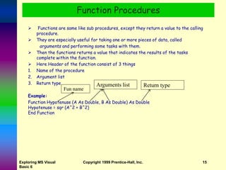 Exploring MS Visual
Basic 6
Copyright 1999 Prentice-Hall, Inc. 15
 Functions are same like sub procedures, except they return a value to the calling
procedure.
 They are especially useful for taking one or more pieces of data, called
arguments and performing some tasks with them.
 Then the functions returns a value that indicates the results of the tasks
complete within the function.
 Here Header of the function consist of 3 things
1. Name of the procedure
2. Argument list
3. Return type
Example:
Function Hypotenuse (A As Double, B As Double) As Double
Hypotenuse = sqr (A^2 + B^2)
End Function
Function Procedures
Fun name
Arguments list Return type
 