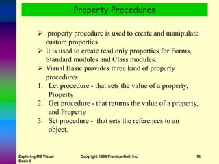 Exploring MS Visual
Basic 6
Copyright 1999 Prentice-Hall, Inc. 16
Property Procedures
 property procedure is used to create and manipulate
custom properties.
 It is used to create read only properties for Forms,
Standard modules and Class modules.
 Visual Basic provides three kind of property
procedures
1. Let procedure - that sets the value of a property,
Property
2. Get procedure - that returns the value of a property,
and Property
3. Set procedure - that sets the references to an
object.
 