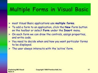 Exploring MS Visual
Basic 6
Copyright 1999 Prentice-Hall, Inc. 17
Multiple Forms in Visual Basic
 most Visual Basic applications use multiple forms.
 To add a form to an application, click the New Form button
on the toolbar or select Form under the Insert menu.
 On each form we can draw the controls, assign properties,
and write code.
 You need to decide when and how you want particular forms
to be displayed.
 The user always interacts with the ‘active’ form.
 