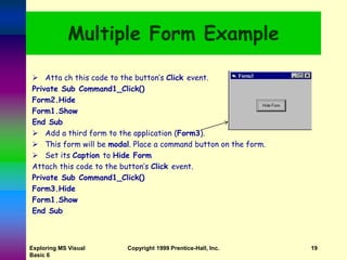 Exploring MS Visual
Basic 6
Copyright 1999 Prentice-Hall, Inc. 19
Multiple Form Example
 Atta ch this code to the button’s Click event.
Private Sub Command1_Click()
Form2.Hide
Form1.Show
End Sub
 Add a third form to the application (Form3).
 This form will be modal. Place a command button on the form.
 Set its Caption to Hide Form
Attach this code to the button’s Click event.
Private Sub Command1_Click()
Form3.Hide
Form1.Show
End Sub
 
