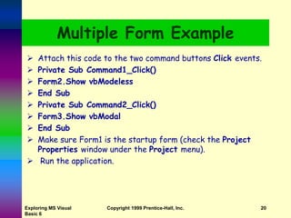 Exploring MS Visual
Basic 6
Copyright 1999 Prentice-Hall, Inc. 20
Multiple Form Example
 Attach this code to the two command buttons Click events.
 Private Sub Command1_Click()
 Form2.Show vbModeless
 End Sub
 Private Sub Command2_Click()
 Form3.Show vbModal
 End Sub
 Make sure Form1 is the startup form (check the Project
Properties window under the Project menu).
 Run the application.
 