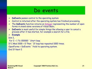 Exploring MS Visual
Basic 6
Copyright 1999 Prentice-Hall, Inc. 21
Do events
 DoEvents passes control to the operating system
 Control is returned after the operating system has finished processing.
 The DoEvents function returns an Integer representing the number of open
forms in stand-alone versions of Visual Basic.
 DoEvents is most useful for simple things like allowing a user to cancel a
process after it has started, for example a search for a file.
 Example
Dim I,
For I = 1 To 150000 ' Start loop.
If I Mod 1000 = 0 Then ' If loop has repeated 1000 times.
OpenForms = DoEvents ' Yield to operating system.
End If Next I
 