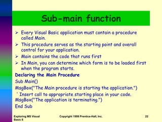 Exploring MS Visual
Basic 6
Copyright 1999 Prentice-Hall, Inc. 22
Sub-main function
 Every Visual Basic application must contain a procedure
called Main.
 This procedure serves as the starting point and overall
control for your application.
 Main contains the code that runs first
 In Main, you can determine which form is to be loaded first
when the program starts.
Declaring the Main Procedure
Sub Main()
MsgBox("The Main procedure is starting the application.")
' Insert call to appropriate starting place in your code.
MsgBox("The application is terminating.")
End Sub
 