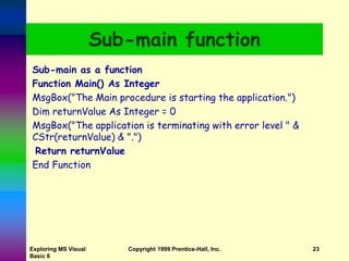 Exploring MS Visual
Basic 6
Copyright 1999 Prentice-Hall, Inc. 23
Sub-main function
Sub-main as a function
Function Main() As Integer
MsgBox("The Main procedure is starting the application.")
Dim returnValue As Integer = 0
MsgBox("The application is terminating with error level " &
CStr(returnValue) & ".")
Return returnValue
End Function
 