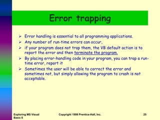 Exploring MS Visual
Basic 6
Copyright 1999 Prentice-Hall, Inc. 25
Error trapping
 Error handling is essential to all programming applications.
 Any number of run-time errors can occur,
 if your program does not trap them, the VB default action is to
report the error and then terminate the program.
 By placing error-handling code in your program, you can trap a run-
time error, report it
 Sometimes the user will be able to correct the error and
sometimes not, but simply allowing the program to crash is not
acceptable.
 