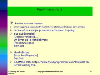 Run-time errors
 Run-time errors are trappable
 Error trapping is enabled with the On Error statement:On Error GoTo errlabel
 outline of an example procedure with error trapping.
 Sub SubExample()
[Declare variables, ...]
On Error GoTo HandleErrors
[Procedure code]
Exit Sub
 HandleErrors:
Error handling code]
End Sub
 EXAMPLE PRG: https://www.thevbprogrammer.com/Ch06/06-07-
ErrorHandling.htm
Exploring MS Visual
Basic 6
Copyright 1999 Prentice-Hall, Inc. 26
 