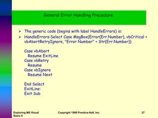 Exploring MS Visual
Basic 6
Copyright 1999 Prentice-Hall, Inc. 27
General Error Handling Procedure
 The generic code (begins with label HandleErrors) is:
 HandleErrors:Select Case MsgBox(Error(Err.Number), vbCritical +
vbAbortRetryIgnore, "Error Number" + Str(Err.Number))
Case vbAbort
Resume ExitLine
Case vbRetry
Resume
Case vbIgnore
Resume Next
End Select
ExitLine:
Exit Sub
 