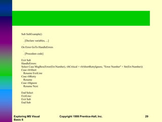 Exploring MS Visual
Basic 6
Copyright 1999 Prentice-Hall, Inc. 29
Sub SubExample()
.
. [Declare variables, ...]
.
On Error GoTo HandleErrors
.
. [Procedure code]
.
Exit Sub
HandleErrors:
Select Case MsgBox(Error(Err.Number), vbCritical + vbAbortRetryIgnore, "Error Number" + Str(Err.Number))
Case vbAbort
Resume ExitLine
Case vbRetry
Resume
Case vbIgnore
Resume Next
End Select
ExitLine:
Exit Sub
End Sub
 