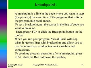 Exploring MS Visual
Basic 6
Copyright 1999 Prentice-Hall, Inc. 31
breakpoint.
A breakpoint is a line in the code where you want to stop
(temporarily) the execution of the program, that is force
the program into break mode.
To set a breakpoint, put the cursor in the line of code you
want to break on.
Then, press <F9> or click the Breakpoint button on the
toolbar
When you run your program, Visual Basic will stop
when it reaches lines with breakpoints and allow you to
use the immediate window to check variables and
expressions.
To continue program operation after a breakpoint, press
<F5>, click the Run button on the toolbar,
 
